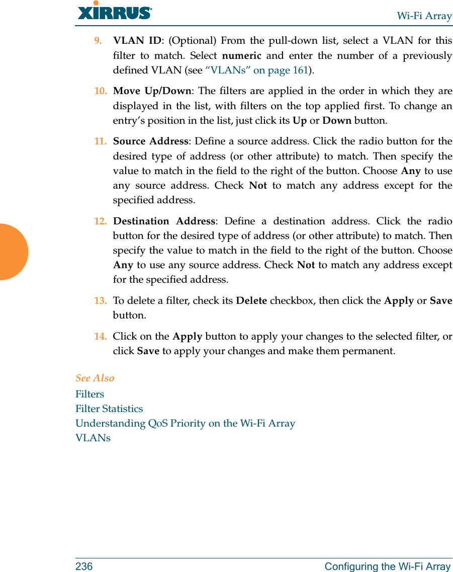 Wi-Fi Array236 Configuring the Wi-Fi Array9. VLAN ID: (Optional) From the pull-down list, select a VLAN for this filter to match. Select numeric and enter the number of a previously defined VLAN (see “VLANs” on page 161). 10. Move Up/Down: The filters are applied in the order in which they are displayed in the list, with filters on the top applied first. To change an entry’s position in the list, just click its Up or Down button. 11. Source Address: Define a source address. Click the radio button for the desired type of address (or other attribute) to match. Then specify the value to match in the field to the right of the button. Choose Any to use any source address. Check Not to match any address except for the specified address.12. Destination Address: Define a destination address. Click the radio button for the desired type of address (or other attribute) to match. Then specify the value to match in the field to the right of the button. Choose Any to use any source address. Check Not to match any address except for the specified address.13. To delete a filter, check its Delete checkbox, then click the Apply or Savebutton. 14. Click on the Apply button to apply your changes to the selected filter, or click Save to apply your changes and make them permanent.See AlsoFiltersFilter StatisticsUnderstanding QoS Priority on the Wi-Fi ArrayVLANs