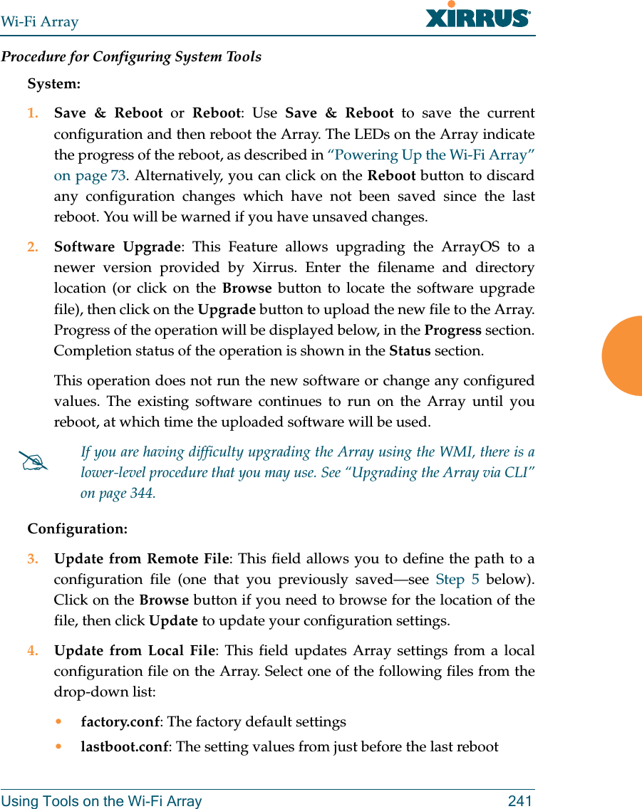 Wi-Fi ArrayUsing Tools on the Wi-Fi Array 241Procedure for Configuring System ToolsSystem:1. Save & Reboot or Reboot: Use Save & Reboot to save the current configuration and then reboot the Array. The LEDs on the Array indicate the progress of the reboot, as described in “Powering Up the Wi-Fi Array” on page 73. Alternatively, you can click on the Reboot button to discard any configuration changes which have not been saved since the last reboot. You will be warned if you have unsaved changes. 2. Software Upgrade: This Feature allows upgrading the ArrayOS to a newer version provided by Xirrus. Enter the filename and directory location (or click on the Browse button to locate the software upgrade file), then click on the Upgrade button to upload the new file to the Array. Progress of the operation will be displayed below, in the Progress section. Completion status of the operation is shown in the Status section. This operation does not run the new software or change any configured values. The existing software continues to run on the Array until you reboot, at which time the uploaded software will be used. Configuration:3. Update from Remote File: This field allows you to define the path to a configuration file (one that you previously saved—see Step 5 below). Click on the Browse button if you need to browse for the location of the file, then click Update to update your configuration settings.4. Update from Local File: This field updates Array settings from a local configuration file on the Array. Select one of the following files from the drop-down list: •factory.conf: The factory default settings•lastboot.conf: The setting values from just before the last reboot#If you are having difficulty upgrading the Array using the WMI, there is a lower-level procedure that you may use. See “Upgrading the Array via CLI” on page 344.