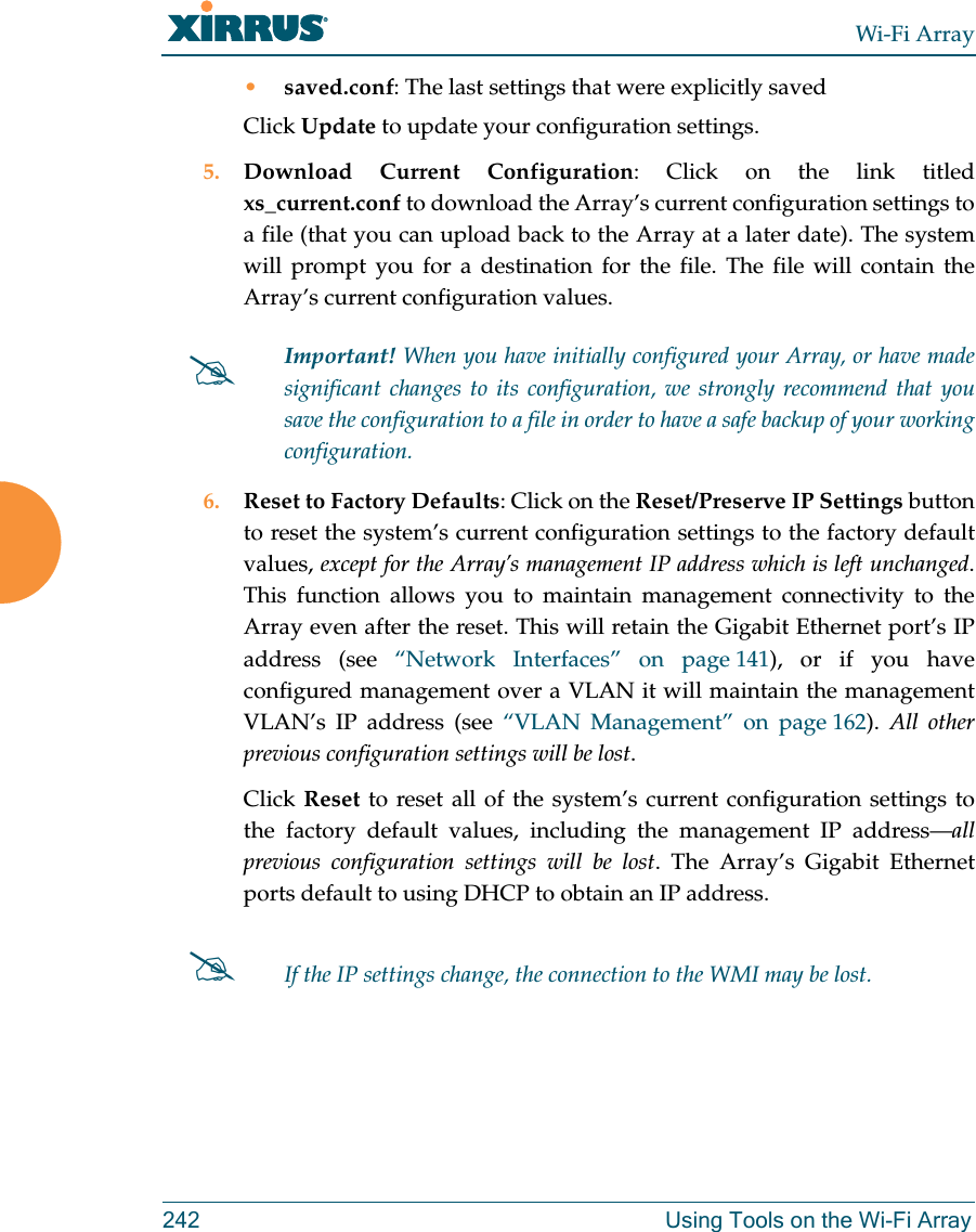 Wi-Fi Array242 Using Tools on the Wi-Fi Array•saved.conf: The last settings that were explicitly savedClick Update to update your configuration settings.5. Download Current Configuration: Click on the link titled xs_current.conf to download the Array’s current configuration settings to a file (that you can upload back to the Array at a later date). The system will prompt you for a destination for the file. The file will contain the Array’s current configuration values. 6. Reset to Factory Defaults: Click on the Reset/Preserve IP Settings button to reset the system’s current configuration settings to the factory default values, except for the Array’s management IP address which is left unchanged. This function allows you to maintain management connectivity to the Array even after the reset. This will retain the Gigabit Ethernet port’s IP address (see “Network Interfaces” on page 141), or if you have configured management over a VLAN it will maintain the management VLAN’s IP address (see “VLAN Management” on page 162). All other previous configuration settings will be lost.Click Reset to reset all of the system’s current configuration settings to the factory default values, including the management IP address—all previous configuration settings will be lost. The Array’s Gigabit Ethernet ports default to using DHCP to obtain an IP address. #Important! When you have initially configured your Array, or have made significant changes to its configuration, we strongly recommend that you save the configuration to a file in order to have a safe backup of your working configuration.#If the IP settings change, the connection to the WMI may be lost.