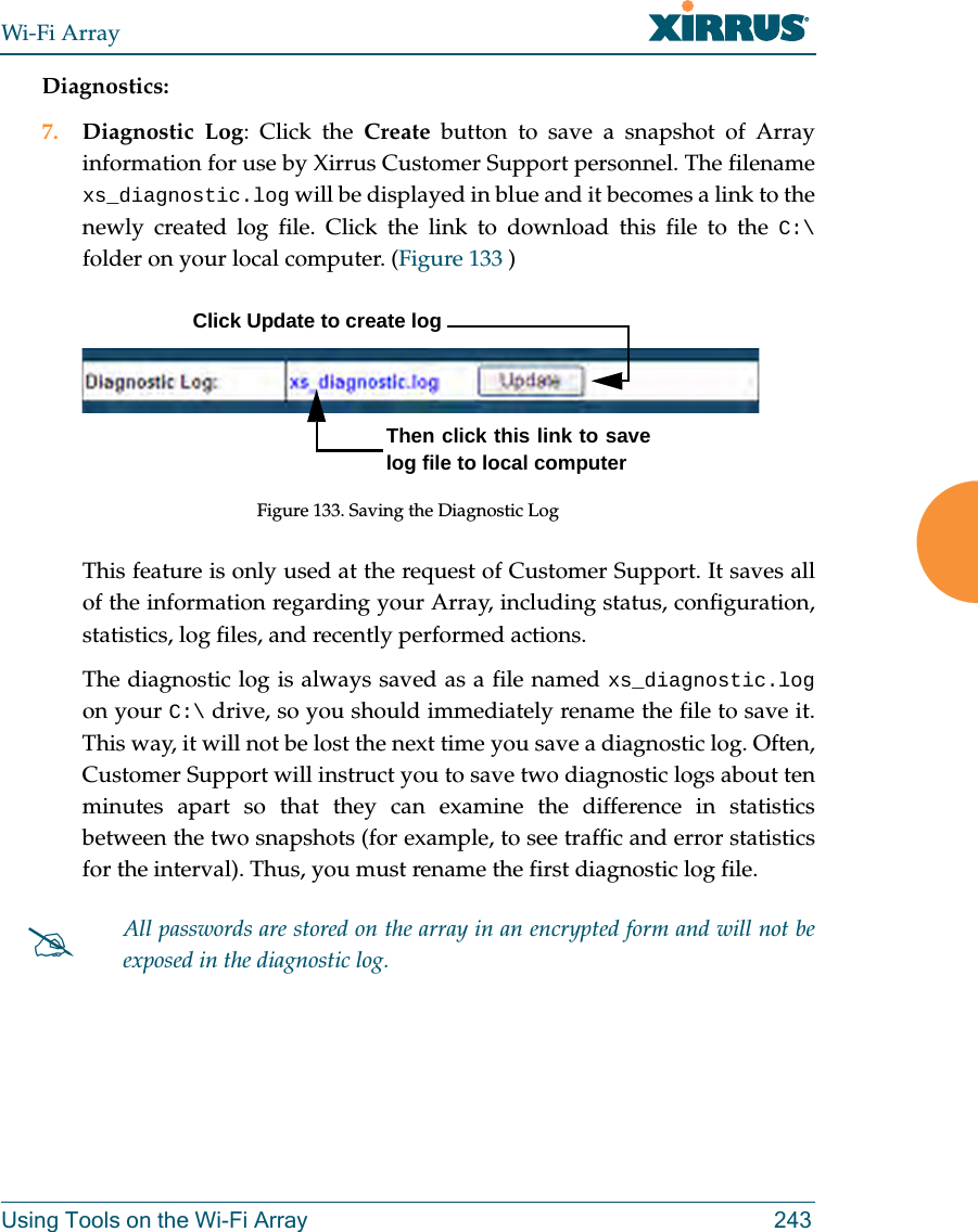 Wi-Fi ArrayUsing Tools on the Wi-Fi Array 243Diagnostics:7. Diagnostic Log: Click the Create button to save a snapshot of Array information for use by Xirrus Customer Support personnel. The filename xs_diagnostic.log will be displayed in blue and it becomes a link to the newly created log file. Click the link to download this file to the C:\folder on your local computer. (Figure 133 ) Figure 133. Saving the Diagnostic LogThis feature is only used at the request of Customer Support. It saves all of the information regarding your Array, including status, configuration, statistics, log files, and recently performed actions. The diagnostic log is always saved as a file named xs_diagnostic.logon your C:\ drive, so you should immediately rename the file to save it. This way, it will not be lost the next time you save a diagnostic log. Often, Customer Support will instruct you to save two diagnostic logs about ten minutes apart so that they can examine the difference in statistics between the two snapshots (for example, to see traffic and error statistics for the interval). Thus, you must rename the first diagnostic log file. #All passwords are stored on the array in an encrypted form and will not be exposed in the diagnostic log. Click Update to create logThen click this link to save log file to local computer