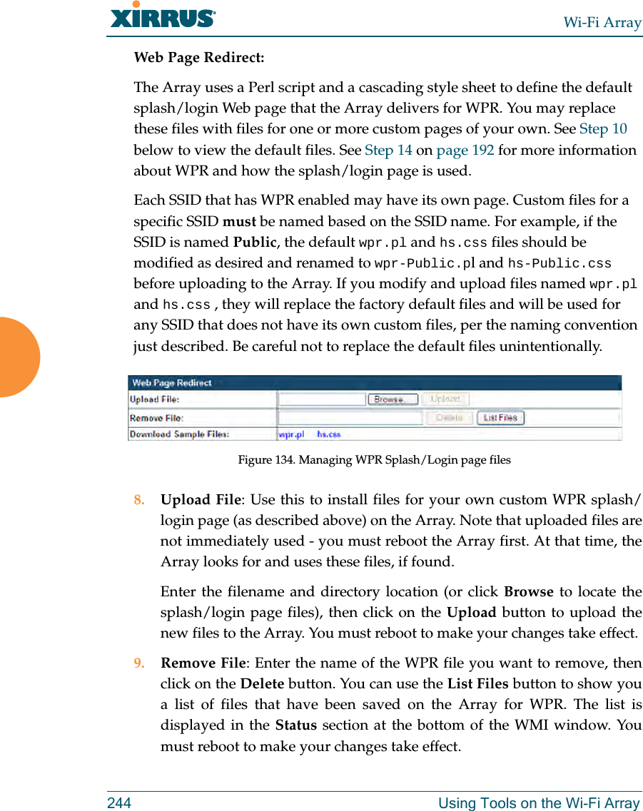 Wi-Fi Array244 Using Tools on the Wi-Fi ArrayWeb Page Redirect:The Array uses a Perl script and a cascading style sheet to define the default splash/login Web page that the Array delivers for WPR. You may replace these files with files for one or more custom pages of your own. See Step 10 below to view the default files. See Step 14 on page 192 for more information about WPR and how the splash/login page is used.Each SSID that has WPR enabled may have its own page. Custom files for a specific SSID must be named based on the SSID name. For example, if the SSID is named Public, the default wpr.pl and hs.css files should be modified as desired and renamed to wpr-Public.pl and hs-Public.css before uploading to the Array. If you modify and upload files named wpr.pl and hs.css , they will replace the factory default files and will be used for any SSID that does not have its own custom files, per the naming convention just described. Be careful not to replace the default files unintentionally. Figure 134. Managing WPR Splash/Login page files8. Upload File: Use this to install files for your own custom WPR splash/login page (as described above) on the Array. Note that uploaded files are not immediately used - you must reboot the Array first. At that time, the Array looks for and uses these files, if found. Enter the filename and directory location (or click Browse to locate the splash/login page files), then click on the Upload button to upload the new files to the Array. You must reboot to make your changes take effect. 9. Remove File: Enter the name of the WPR file you want to remove, then click on the Delete button. You can use the List Files button to show you a list of files that have been saved on the Array for WPR. The list is displayed in the Status section at the bottom of the WMI window. You must reboot to make your changes take effect.