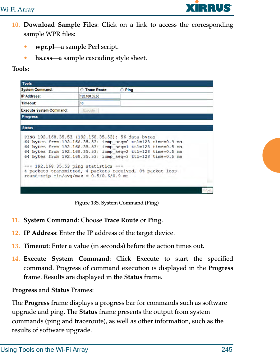 Wi-Fi ArrayUsing Tools on the Wi-Fi Array 24510. Download Sample Files: Click on a link to access the corresponding sample WPR files:•wpr.pl—a sample Perl script. •hs.css—a sample cascading style sheet.Tools:Figure 135. System Command (Ping)11. System Command: Choose Trace Route or Ping.12. IP Address: Enter the IP address of the target device.13. Timeout: Enter a value (in seconds) before the action times out.14. Execute System Command: Click Execute to start the specified command. Progress of command execution is displayed in the Progressframe. Results are displayed in the Status frame.Progress and Status Frames: The Progress frame displays a progress bar for commands such as software upgrade and ping. The Status frame presents the output from system commands (ping and traceroute), as well as other information, such as the results of software upgrade.
