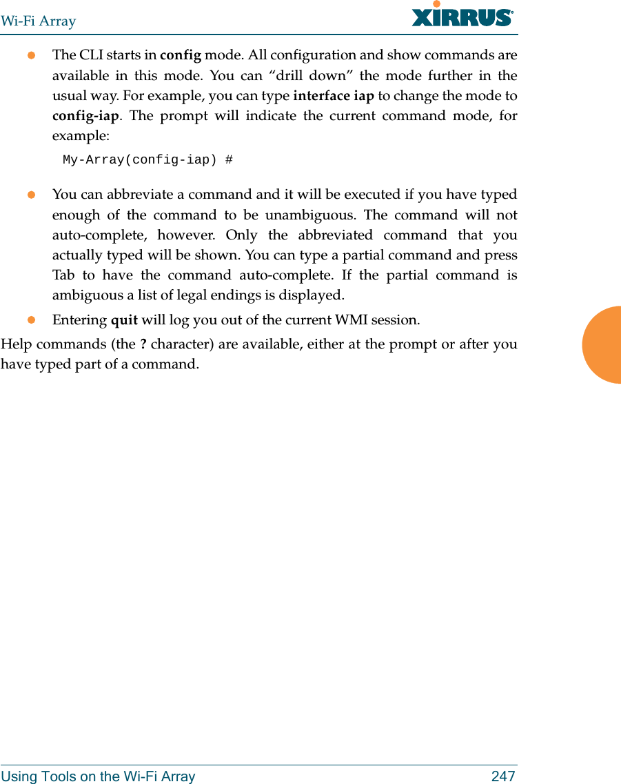 Wi-Fi ArrayUsing Tools on the Wi-Fi Array 247zThe CLI starts in config mode. All configuration and show commands are available in this mode. You can “drill down” the mode further in the usual way. For example, you can type interface iap to change the mode to config-iap. The prompt will indicate the current command mode, for example:My-Array(config-iap) # zYou can abbreviate a command and it will be executed if you have typed enough of the command to be unambiguous. The command will not auto-complete, however. Only the abbreviated command that you actually typed will be shown. You can type a partial command and press Tab to have the command auto-complete. If the partial command is ambiguous a list of legal endings is displayed. zEntering quit will log you out of the current WMI session.Help commands (the ? character) are available, either at the prompt or after you have typed part of a command.