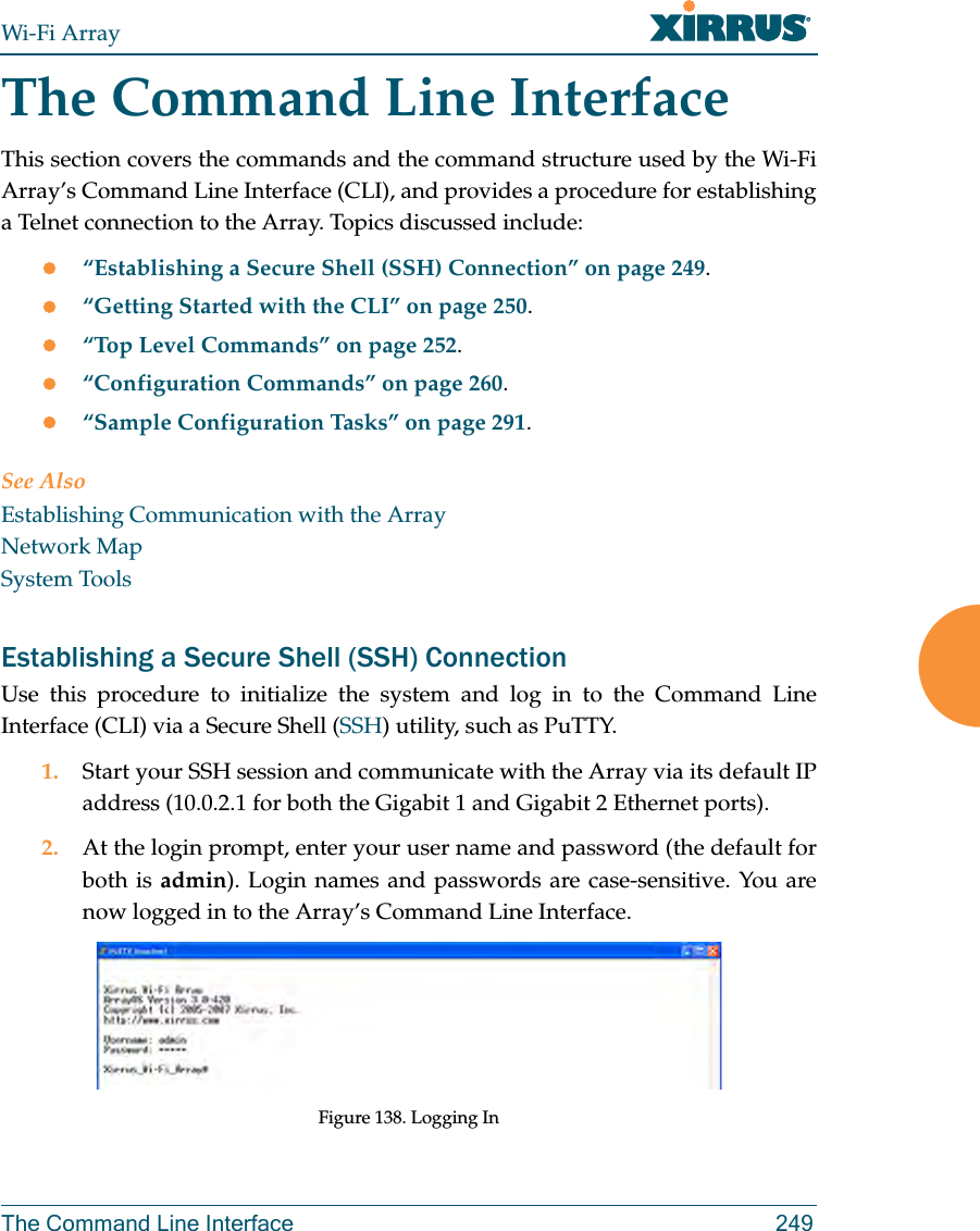 Wi-Fi ArrayThe Command Line Interface 249The Command Line InterfaceThis section covers the commands and the command structure used by the Wi-Fi Array’s Command Line Interface (CLI), and provides a procedure for establishing a Telnet connection to the Array. Topics discussed include: z“Establishing a Secure Shell (SSH) Connection” on page 249.z“Getting Started with the CLI” on page 250.z“Top Level Commands” on page 252.z“Configuration Commands” on page 260.z“Sample Configuration Tasks” on page 291.See AlsoEstablishing Communication with the ArrayNetwork MapSystem ToolsEstablishing a Secure Shell (SSH) ConnectionUse this procedure to initialize the system and log in to the Command Line Interface (CLI) via a Secure Shell (SSH) utility, such as PuTTY.1. Start your SSH session and communicate with the Array via its default IP address (10.0.2.1 for both the Gigabit 1 and Gigabit 2 Ethernet ports).2. At the login prompt, enter your user name and password (the default for both is admin). Login names and passwords are case-sensitive. You are now logged in to the Array’s Command Line Interface.Figure 138. Logging In