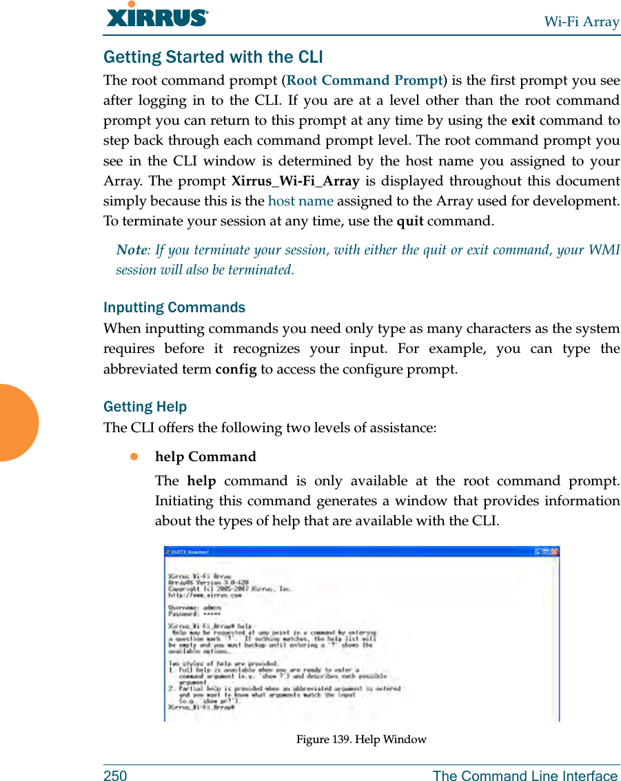 Wi-Fi Array250 The Command Line InterfaceGetting Started with the CLIThe root command prompt (Root Command Prompt) is the first prompt you see after logging in to the CLI. If you are at a level other than the root command prompt you can return to this prompt at any time by using the exit command to step back through each command prompt level. The root command prompt you see in the CLI window is determined by the host name you assigned to your Array. The prompt Xirrus_Wi-Fi_Array is displayed throughout this document simply because this is the host name assigned to the Array used for development. To terminate your session at any time, use the quit command.Note: If you terminate your session, with either the quit or exit command, your WMI session will also be terminated. Inputting CommandsWhen inputting commands you need only type as many characters as the system requires before it recognizes your input. For example, you can type the abbreviated term config to access the configure prompt.Getting HelpThe CLI offers the following two levels of assistance:zhelp CommandThe help command is only available at the root command prompt. Initiating this command generates a window that provides information about the types of help that are available with the CLI.Figure 139. Help Window