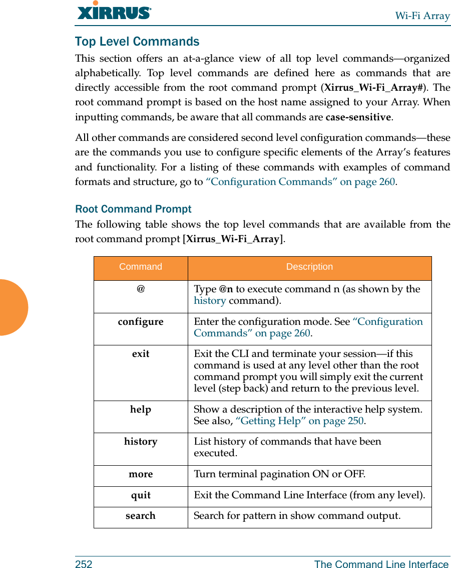 Wi-Fi Array252 The Command Line InterfaceTop Level CommandsThis section offers an at-a-glance view of all top level commands—organized alphabetically. Top level commands are defined here as commands that are directly accessible from the root command prompt (Xirrus_Wi-Fi_Array#). The root command prompt is based on the host name assigned to your Array. When inputting commands, be aware that all commands are case-sensitive.All other commands are considered second level configuration commands—these are the commands you use to configure specific elements of the Array’s features and functionality. For a listing of these commands with examples of command formats and structure, go to “Configuration Commands” on page 260.Root Command PromptThe following table shows the top level commands that are available from the root command prompt [Xirrus_Wi-Fi_Array].Command Description@ Type @n to execute command n (as shown by the history command).configure  Enter the configuration mode. See “Configuration Commands” on page 260. exit Exit the CLI and terminate your session—if this command is used at any level other than the root command prompt you will simply exit the current level (step back) and return to the previous level.help Show a description of the interactive help system. See also, “Getting Help” on page 250. history List history of commands that have been executed.more Turn terminal pagination ON or OFF.quit Exit the Command Line Interface (from any level).search Search for pattern in show command output. 