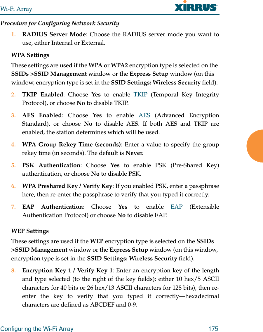 Wi-Fi ArrayConfiguring the Wi-Fi Array 175Procedure for Configuring Network Security1. RADIUS Server Mode: Choose the RADIUS server mode you want to use, either Internal or External.WPA Settings These settings are used if the WPA or WPA2 encryption type is selected on the SSIDs >SSID Management window or the Express Setup window (on this window, encryption type is set in the SSID Settings: Wireless Security field). 2. TKIP Enabled: Choose Yes to enable TKIP (Temporal Key Integrity Protocol), or choose No to disable TKIP.3. AES Enabled: Choose Yes to enable AES (Advanced Encryption Standard), or choose No to disable AES. If both AES and TKIP are enabled, the station determines which will be used. 4. WPA Group Rekey Time (seconds): Enter a value to specify the group rekey time (in seconds). The default is Never.5. PSK Authentication: Choose Yes to enable PSK (Pre-Shared Key) authentication, or choose No to disable PSK.6. WPA Preshared Key / Verify Key: If you enabled PSK, enter a passphrase here, then re-enter the passphrase to verify that you typed it correctly.7. EAP Authentication: Choose Yes to enable EAP (Extensible Authentication Protocol) or choose No to disable EAP.WEP SettingsThese settings are used if the WEP encryption type is selected on the SSIDs >SSID Management window or the Express Setup window (on this window, encryption type is set in the SSID Settings: Wireless Security field). 8. Encryption Key 1 / Verify Key 1: Enter an encryption key of the length and type selected (to the right of the key fields): either 10 hex/5 ASCII characters for 40 bits or 26 hex/13 ASCII characters for 128 bits), then re-enter the key to verify that you typed it correctly—hexadecimal characters are defined as ABCDEF and 0-9.