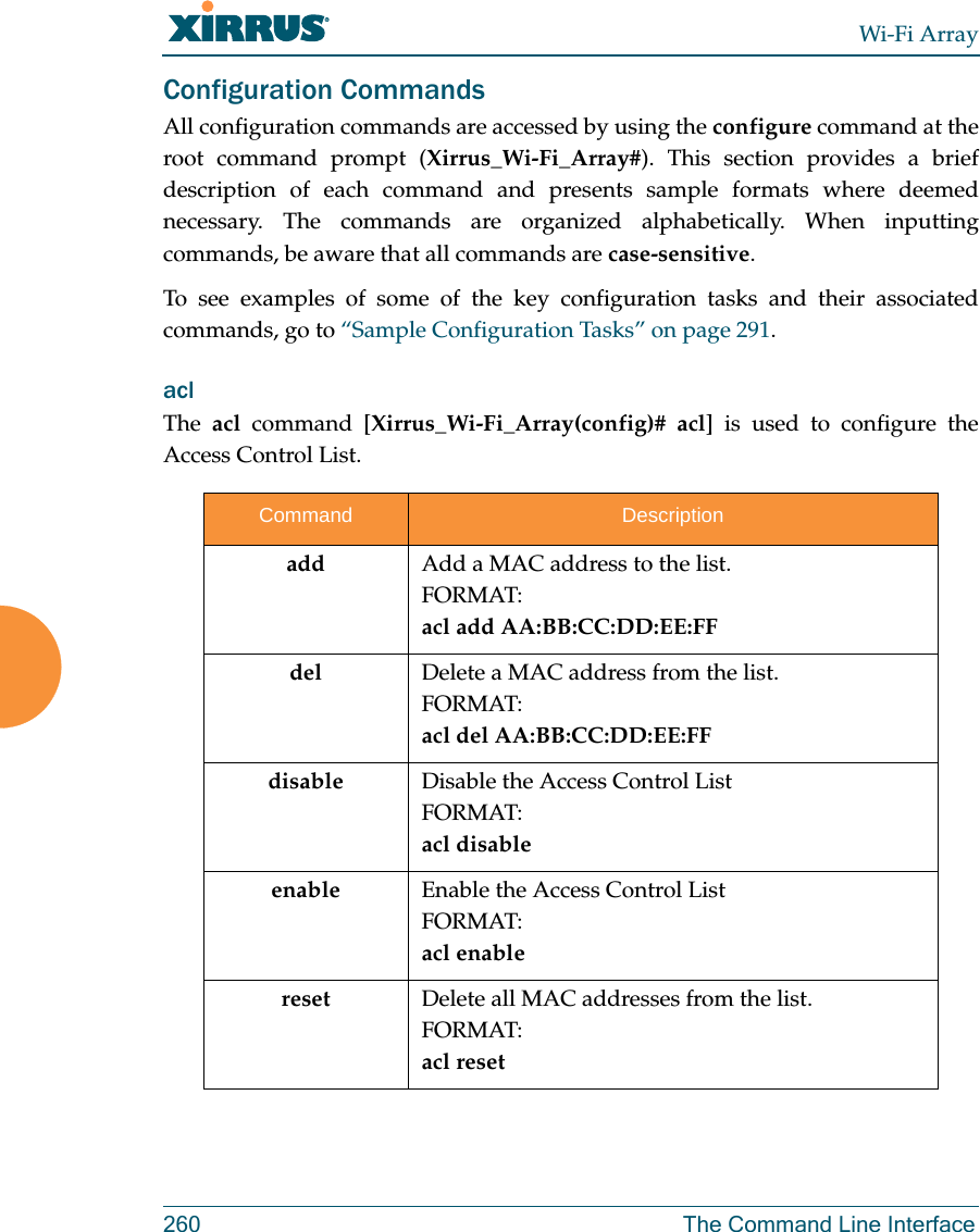 Wi-Fi Array260 The Command Line InterfaceConfiguration CommandsAll configuration commands are accessed by using the configure command at the root command prompt (Xirrus_Wi-Fi_Array#). This section provides a brief description of each command and presents sample formats where deemed necessary. The commands are organized alphabetically. When inputting commands, be aware that all commands are case-sensitive.To see examples of some of the key configuration tasks and their associated commands, go to “Sample Configuration Tasks” on page 291.acl The  acl command [Xirrus_Wi-Fi_Array(config)# acl] is used to configure the Access Control List.Command Descriptionadd  Add a MAC address to the list.FORMAT:acl add AA:BB:CC:DD:EE:FFdel Delete a MAC address from the list.FORMAT:acl del AA:BB:CC:DD:EE:FFdisable Disable the Access Control ListFORMAT:acl disableenable Enable the Access Control ListFORMAT:acl enablereset Delete all MAC addresses from the list.FORMAT:acl reset