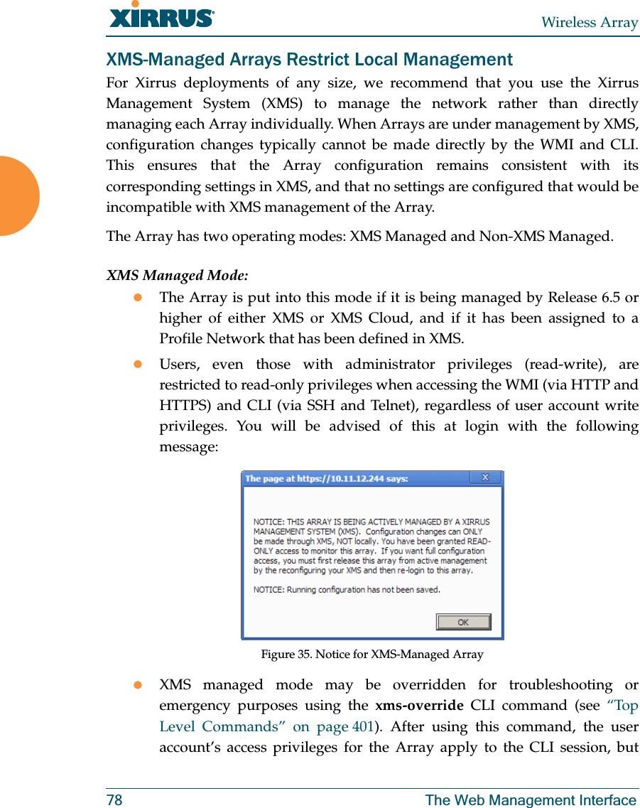 Wireless Array78 The Web Management InterfaceXMS-Managed Arrays Restrict Local ManagementFor Xirrus deployments of any size, we recommend that you use the Xirrus Management System (XMS) to manage the network rather than directly managing each Array individually. When Arrays are under management by XMS, configuration changes typically cannot be made directly by the WMI and CLI. This ensures that the Array configuration remains consistent with its corresponding settings in XMS, and that no settings are configured that would be incompatible with XMS management of the Array. The Array has two operating modes: XMS Managed and Non-XMS Managed. XMS Managed Mode:zThe Array is put into this mode if it is being managed by Release 6.5 or higher of either XMS or XMS Cloud, and if it has been assigned to a Profile Network that has been defined in XMS.zUsers, even those with administrator privileges (read-write), are restricted to read-only privileges when accessing the WMI (via HTTP and HTTPS) and CLI (via SSH and Telnet), regardless of user account write privileges. You will be advised of this at login with the following message:Figure 35. Notice for XMS-Managed ArrayzXMS managed mode may be overridden for troubleshooting or emergency purposes using the xms-override CLI command (see “Top Level Commands” on page 401). After using this command, the user account’s access privileges for the Array apply to the CLI session, but