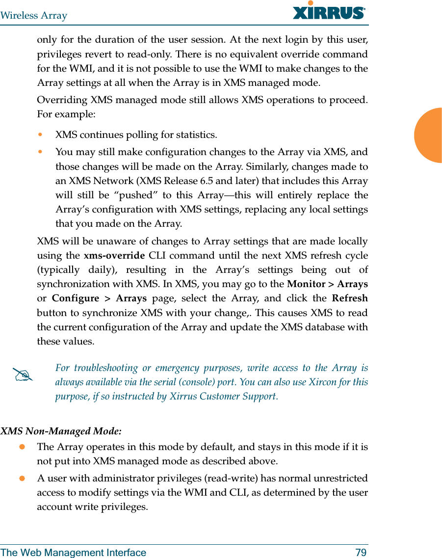 Wireless ArrayThe Web Management Interface 79only for the duration of the user session. At the next login by this user, privileges revert to read-only. There is no equivalent override command for the WMI, and it is not possible to use the WMI to make changes to the Array settings at all when the Array is in XMS managed mode. Overriding XMS managed mode still allows XMS operations to proceed. For example: •XMS continues polling for statistics.•You may still make configuration changes to the Array via XMS, and those changes will be made on the Array. Similarly, changes made to an XMS Network (XMS Release 6.5 and later) that includes this Array will still be “pushed” to this Array—this will entirely replace the Array’s configuration with XMS settings, replacing any local settings that you made on the Array. XMS will be unaware of changes to Array settings that are made locally using the xms-override CLI command until the next XMS refresh cycle (typically daily), resulting in the Array’s settings being out of synchronization with XMS. In XMS, you may go to the Monitor > Arraysor Configure > Arrays page, select the Array, and click the Refreshbutton to synchronize XMS with your change,. This causes XMS to read the current configuration of the Array and update the XMS database with these values.XMS Non-Managed Mode:zThe Array operates in this mode by default, and stays in this mode if it is not put into XMS managed mode as described above. zA user with administrator privileges (read-write) has normal unrestricted access to modify settings via the WMI and CLI, as determined by the user account write privileges. #For troubleshooting or emergency purposes, write access to the Array is always available via the serial (console) port. You can also use Xircon for this purpose, if so instructed by Xirrus Customer Support.