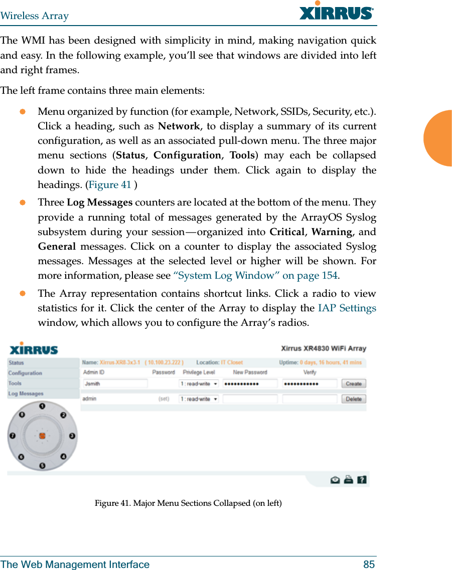 Wireless ArrayThe Web Management Interface 85The WMI has been designed with simplicity in mind, making navigation quick and easy. In the following example, you’ll see that windows are divided into left and right frames. The left frame contains three main elements:zMenu organized by function (for example, Network, SSIDs, Security, etc.). Click a heading, such as Network, to display a summary of its current configuration, as well as an associated pull-down menu. The three major menu sections (Status, Configuration, Tool s) may each be collapsed down to hide the headings under them. Click again to display the headings. (Figure 41 ) zThree Log Messages counters are located at the bottom of the menu. They provide a running total of messages generated by the ArrayOS Syslog subsystem during your session — organized into Critical, Warning, and General messages. Click on a counter to display the associated Syslog messages. Messages at the selected level or higher will be shown. For more information, please see “System Log Window” on page 154. zThe Array representation contains shortcut links. Click a radio to view statistics for it. Click the center of the Array to display the IAP Settings window, which allows you to configure the Array’s radios. Figure 41. Major Menu Sections Collapsed (on left)