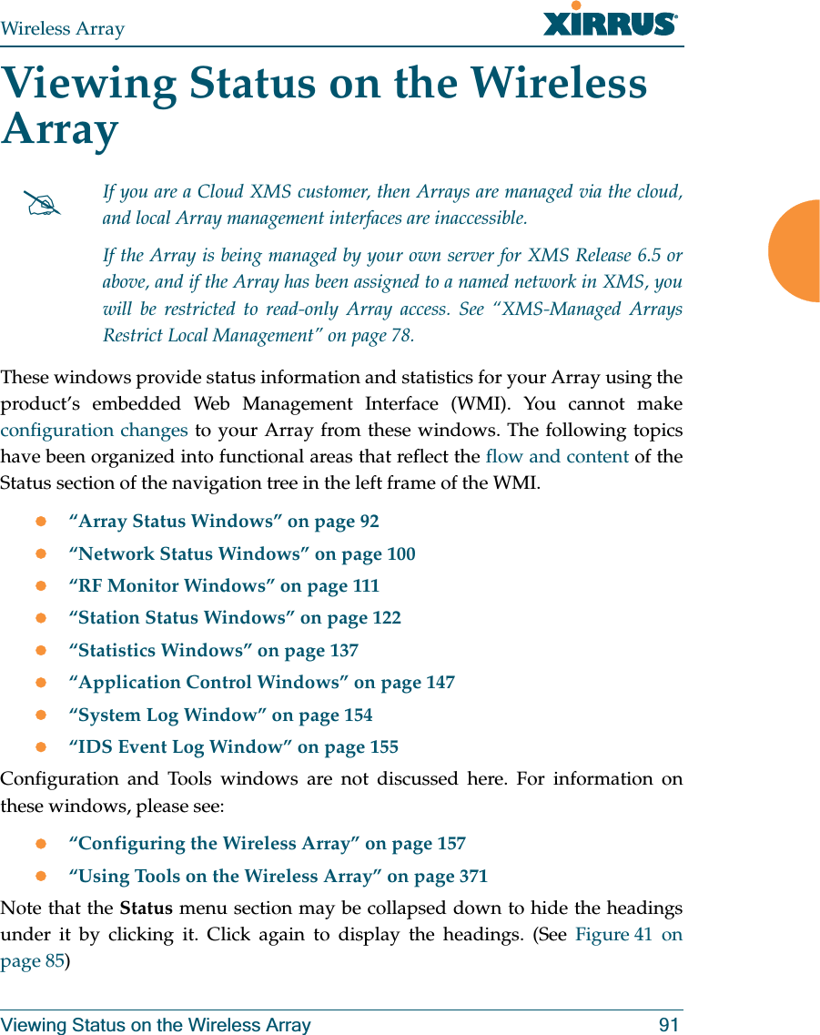 Wireless ArrayViewing Status on the Wireless Array 91Viewing Status on the Wireless ArrayThese windows provide status information and statistics for your Array using the product’s embedded Web Management Interface (WMI). You cannot make configuration changes to your Array from these windows. The following topics have been organized into functional areas that reflect the flow and content of the Status section of the navigation tree in the left frame of the WMI. z“Array Status Windows” on page 92z“Network Status Windows” on page 100z“RF Monitor Windows” on page 111z“Station Status Windows” on page 122z“Statistics Windows” on page 137z“Application Control Windows” on page 147 z“System Log Window” on page 154z“IDS Event Log Window” on page 155Configuration and Tools windows are not discussed here. For information on these windows, please see:z“Configuring the Wireless Array” on page 157z“Using Tools on the Wireless Array” on page 371Note that the Status menu section may be collapsed down to hide the headings under it by clicking it. Click again to display the headings. (See Figure 41 on page 85) #If you are a Cloud XMS customer, then Arrays are managed via the cloud, and local Array management interfaces are inaccessible. If the Array is being managed by your own server for XMS Release 6.5 or above, and if the Array has been assigned to a named network in XMS, you will be restricted to read-only Array access. See “XMS-Managed Arrays Restrict Local Management” on page 78.