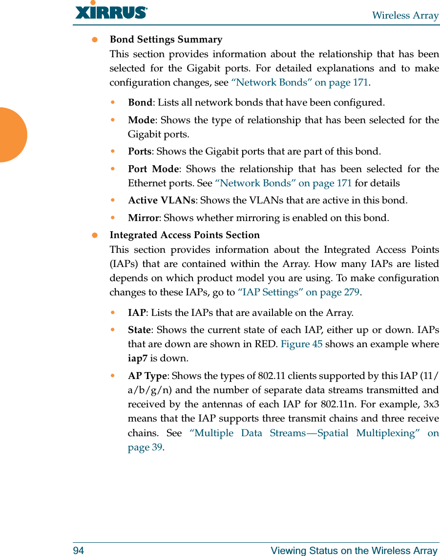 Wireless Array94 Viewing Status on the Wireless ArrayzBond Settings SummaryThis section provides information about the relationship that has been selected for the Gigabit ports. For detailed explanations and to make configuration changes, see “Network Bonds” on page 171.•Bond: Lists all network bonds that have been configured. •Mode: Shows the type of relationship that has been selected for the Gigabit ports. •Ports: Shows the Gigabit ports that are part of this bond. •Port Mode: Shows the relationship that has been selected for the Ethernet ports. See “Network Bonds” on page 171 for details•Active VLANs: Shows the VLANs that are active in this bond. •Mirror: Shows whether mirroring is enabled on this bond. zIntegrated Access Points SectionThis section provides information about the Integrated Access Points (IAPs) that are contained within the Array. How many IAPs are listed depends on which product model you are using. To make configuration changes to these IAPs, go to “IAP Settings” on page 279.•IAP: Lists the IAPs that are available on the Array.•State: Shows the current state of each IAP, either up or down. IAPs that are down are shown in RED. Figure 45 shows an example where iap7 is down. •AP Type: Shows the types of 802.11 clients supported by this IAP (11/a/b/g/n) and the number of separate data streams transmitted and received by the antennas of each IAP for 802.11n. For example, 3x3 means that the IAP supports three transmit chains and three receive chains. See “Multiple Data Streams — Spatial Multiplexing” on page 39.
