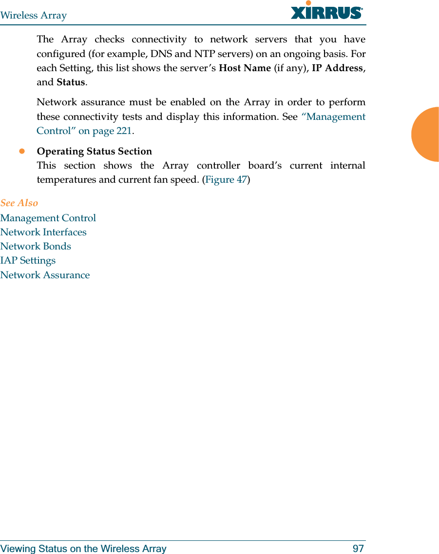 Wireless ArrayViewing Status on the Wireless Array 97The Array checks connectivity to network servers that you have configured (for example, DNS and NTP servers) on an ongoing basis. For each Setting, this list shows the server’s Host Name (if any), IP Address, and Status. Network assurance must be enabled on the Array in order to perform these connectivity tests and display this information. See “Management Control” on page 221.zOperating Status SectionThis section shows the Array controller board’s current internal temperatures and current fan speed. (Figure 47)See AlsoManagement ControlNetwork InterfacesNetwork BondsIAP SettingsNetwork Assurance