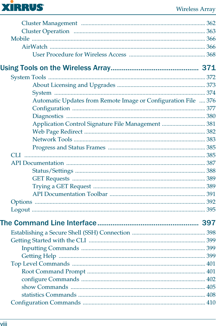 Wireless ArrayviiiCluster Management ................................................................................... 362Cluster Operation ........................................................................................ 363Mobile .................................................................................................................... 366AirWatch ........................................................................................................ 366User Procedure for Wireless Access ................................................... 368Using Tools on the Wireless Array............................................... 371System Tools ......................................................................................................... 372About Licensing and Upgrades ........................................................... 373System ..................................................................................................... 374Automatic Updates from Remote Image or Configuration File .... 376Configuration ......................................................................................... 377Diagnostics ............................................................................................. 380Application Control Signature File Management ............................. 381Web Page Redirect ................................................................................. 382Network Tools ........................................................................................ 383Progress and Status Frames ................................................................. 385CLI ......................................................................................................................... 385API Documentation ............................................................................................. 387Status/Settings ....................................................................................... 388GET Requests ......................................................................................... 389Trying a GET Request ........................................................................... 389API Documentation Toolbar ................................................................ 391Options .................................................................................................................. 392Logout .................................................................................................................... 395The Command Line Interface...................................................... 397Establishing a Secure Shell (SSH) Connection ................................................. 398Getting Started with the CLI .............................................................................. 399Inputting Commands ................................................................................... 399Getting Help .................................................................................................. 399Top Level Commands ......................................................................................... 401Root Command Prompt ............................................................................... 401configure Commands ................................................................................... 402show Commands .......................................................................................... 405statistics Commands ..................................................................................... 408Configuration Commands .................................................................................. 410