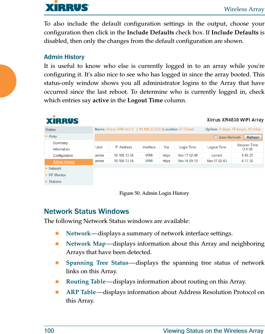 Wireless Array100 Viewing Status on the Wireless ArrayTo also include the default configuration settings in the output, choose your configuration then click in the Include Defaults check box. If Include Defaults is disabled, then only the changes from the default configuration are shown. Admin HistoryIt is useful to know who else is currently logged in to an array while you're configuring it. It's also nice to see who has logged in since the array booted. This status-only window shows you all administrator logins to the Array that have occurred since the last reboot. To determine who is currently logged in, check which entries say active in the Logout Time column.Figure 50. Admin Login HistoryNetwork Status WindowsThe following Network Status windows are available:zNetwork — displays a summary of network interface settings. zNetwork Map — displays information about this Array and neighboring Arrays that have been detected. zSpanning Tree Status — displays the spanning tree status of network links on this Array. zRouting Table — displays information about routing on this Array. zARP Table — displays information about Address Resolution Protocol on this Array.
