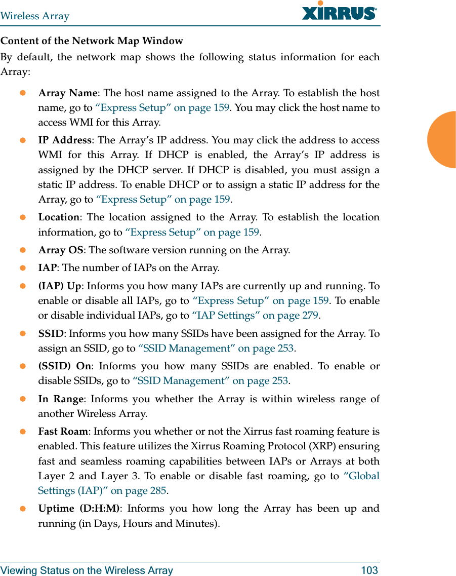 Wireless ArrayViewing Status on the Wireless Array 103Content of the Network Map WindowBy default, the network map shows the following status information for each Array:zArray Name: The host name assigned to the Array. To establish the host name, go to “Express Setup” on page 159. You may click the host name to access WMI for this Array. zIP Address: The Array’s IP address. You may click the address to access WMI for this Array. If DHCP is enabled, the Array’s IP address is assigned by the DHCP server. If DHCP is disabled, you must assign a static IP address. To enable DHCP or to assign a static IP address for the Array, go to “Express Setup” on page 159.zLocation: The location assigned to the Array. To establish the location information, go to “Express Setup” on page 159.zArray OS: The software version running on the Array.zIAP: The number of IAPs on the Array.z(IAP) Up: Informs you how many IAPs are currently up and running. To enable or disable all IAPs, go to “Express Setup” on page 159. To enable or disable individual IAPs, go to “IAP Settings” on page 279.zSSID: Informs you how many SSIDs have been assigned for the Array. To assign an SSID, go to “SSID Management” on page 253.z(SSID) On: Informs you how many SSIDs are enabled. To enable or disable SSIDs, go to “SSID Management” on page 253.zIn Range: Informs you whether the Array is within wireless range of another Wireless Array.zFast Roam: Informs you whether or not the Xirrus fast roaming feature is enabled. This feature utilizes the Xirrus Roaming Protocol (XRP) ensuring fast and seamless roaming capabilities between IAPs or Arrays at both Layer 2 and Layer 3. To enable or disable fast roaming, go to “Global Settings (IAP)” on page 285.zUptime (D:H:M): Informs you how long the Array has been up and running (in Days, Hours and Minutes).