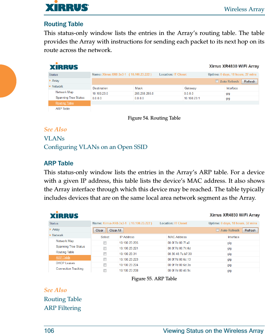 Wireless Array106 Viewing Status on the Wireless ArrayRouting Table This status-only window lists the entries in the Array’s routing table. The table provides the Array with instructions for sending each packet to its next hop on its route across the network. Figure 54. Routing Table See AlsoVLANsConfiguring VLANs on an Open SSIDARP Table This status-only window lists the entries in the Array’s ARP table. For a device with a given IP address, this table lists the device’s MAC address. It also shows the Array interface through which this device may be reached. The table typically includes devices that are on the same local area network segment as the Array. Figure 55. ARP Table See AlsoRouting TableARP Filtering