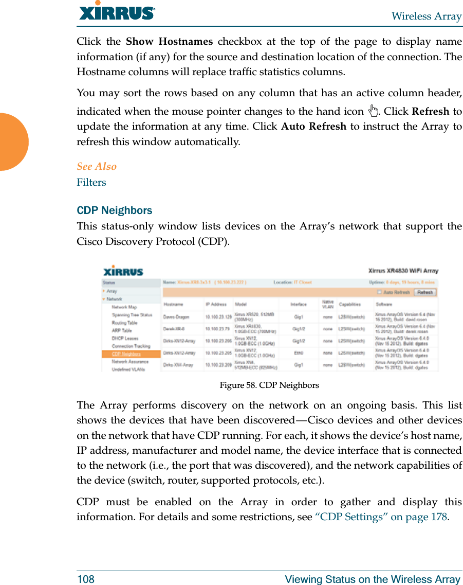 Wireless Array108 Viewing Status on the Wireless ArrayClick the Show Hostnames checkbox at the top of the page to display name information (if any) for the source and destination location of the connection. The Hostname columns will replace traffic statistics columns.You may sort the rows based on any column that has an active column header, indicated when the mouse pointer changes to the hand icon . Click Refresh to update the information at any time. Click Auto Refresh to instruct the Array to refresh this window automatically.See AlsoFiltersCDP NeighborsThis status-only window lists devices on the Array’s network that support the Cisco Discovery Protocol (CDP). Figure 58. CDP NeighborsThe Array performs discovery on the network on an ongoing basis. This list shows the devices that have been discovered — Cisco devices and other devices on the network that have CDP running. For each, it shows the device’s host name, IP address, manufacturer and model name, the device interface that is connected to the network (i.e., the port that was discovered), and the network capabilities of the device (switch, router, supported protocols, etc.). CDP must be enabled on the Array in order to gather and display this information. For details and some restrictions, see “CDP Settings” on page 178.