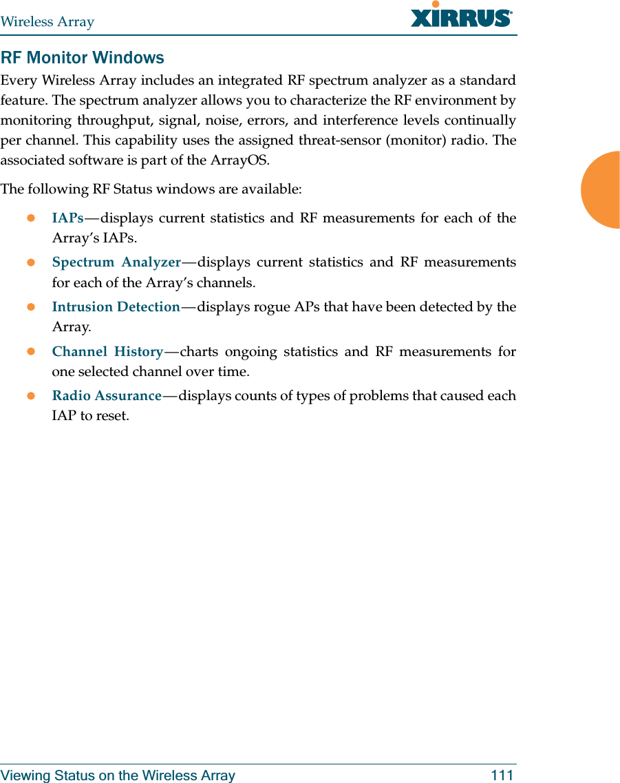 Wireless ArrayViewing Status on the Wireless Array 111RF Monitor WindowsEvery Wireless Array includes an integrated RF spectrum analyzer as a standard feature. The spectrum analyzer allows you to characterize the RF environment by monitoring throughput, signal, noise, errors, and interference levels continually per channel. This capability uses the assigned threat-sensor (monitor) radio. The associated software is part of the ArrayOS. The following RF Status windows are available:zIAPs — displays current statistics and RF measurements for each of the Array’s IAPs. zSpectrum Analyzer — displays current statistics and RF measurements for each of the Array’s channels. zIntrusion Detection — displays rogue APs that have been detected by the Array. zChannel History — charts ongoing statistics and RF measurements for one selected channel over time. zRadio Assurance — displays counts of types of problems that caused each IAP to reset.