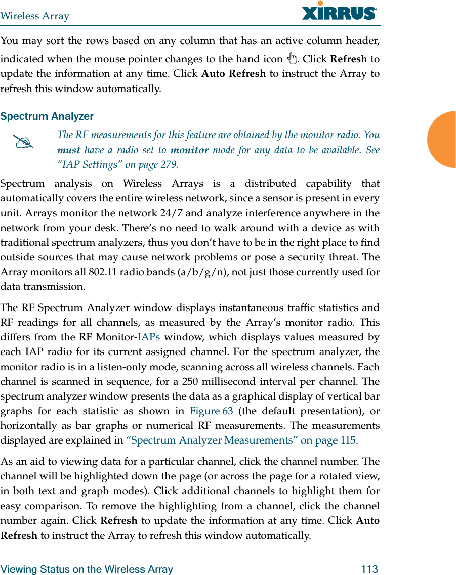Wireless ArrayViewing Status on the Wireless Array 113You may sort the rows based on any column that has an active column header, indicated when the mouse pointer changes to the hand icon . Click Refresh to update the information at any time. Click Auto Refresh to instruct the Array to refresh this window automatically.Spectrum Analyzer Spectrum analysis on Wireless Arrays is a distributed capability that automatically covers the entire wireless network, since a sensor is present in every unit. Arrays monitor the network 24/7 and analyze interference anywhere in the network from your desk. There’s no need to walk around with a device as with traditional spectrum analyzers, thus you don’t have to be in the right place to find outside sources that may cause network problems or pose a security threat. The Array monitors all 802.11 radio bands (a/b/g/n), not just those currently used for data transmission. The RF Spectrum Analyzer window displays instantaneous traffic statistics and RF readings for all channels, as measured by the Array’s monitor radio. This differs from the RF Monitor-IAPs window, which displays values measured by each IAP radio for its current assigned channel. For the spectrum analyzer, the monitor radio is in a listen-only mode, scanning across all wireless channels. Each channel is scanned in sequence, for a 250 millisecond interval per channel. The spectrum analyzer window presents the data as a graphical display of vertical bar graphs for each statistic as shown in Figure 63 (the default presentation), or horizontally as bar graphs or numerical RF measurements. The measurements displayed are explained in “Spectrum Analyzer Measurements” on page 115. As an aid to viewing data for a particular channel, click the channel number. The channel will be highlighted down the page (or across the page for a rotated view, in both text and graph modes). Click additional channels to highlight them for easy comparison. To remove the highlighting from a channel, click the channel number again. Click Refresh to update the information at any time. Click Auto Refresh to instruct the Array to refresh this window automatically.#The RF measurements for this feature are obtained by the monitor radio. You must have a radio set to monitor mode for any data to be available. See “IAP Settings” on page 279.
