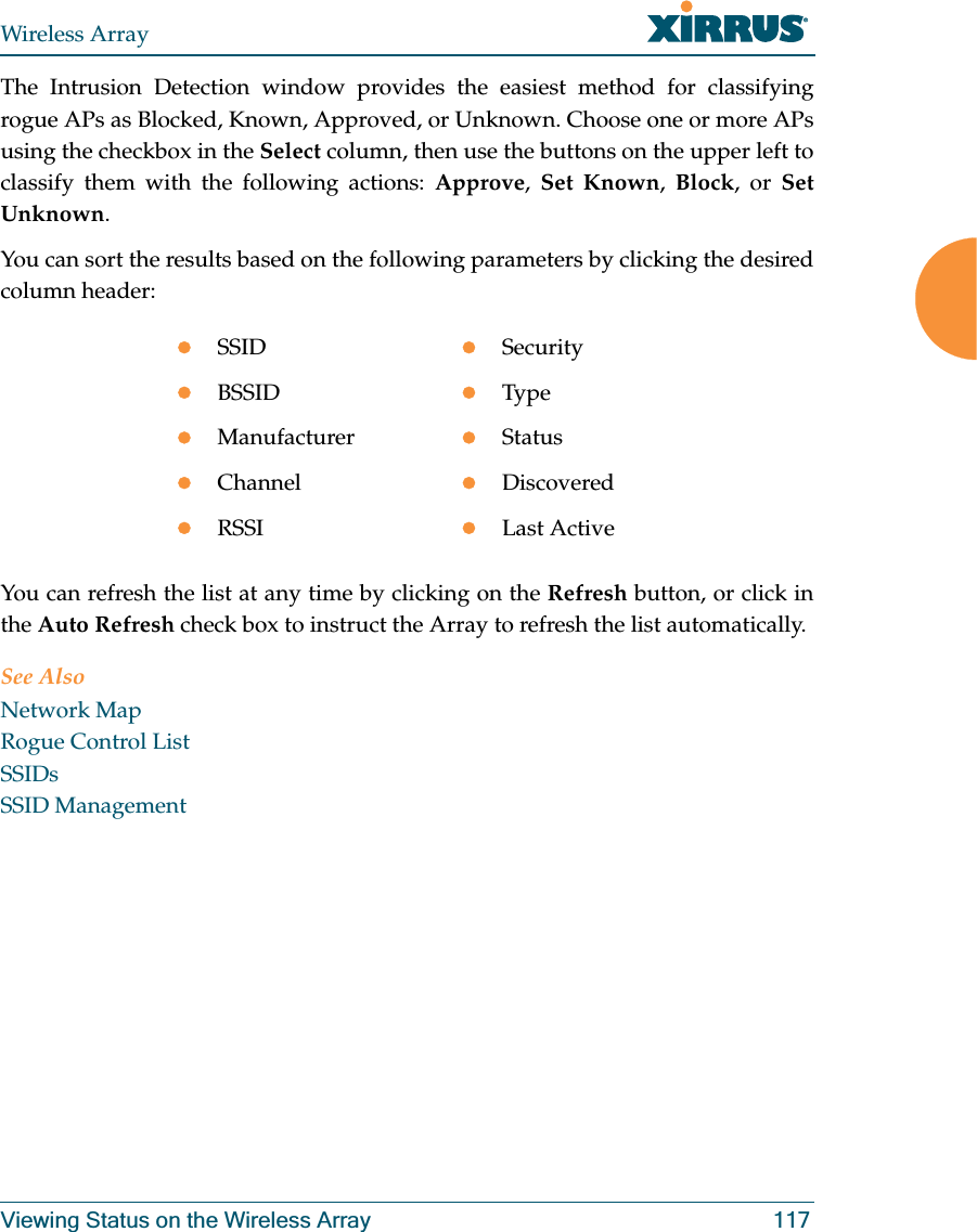 Wireless ArrayViewing Status on the Wireless Array 117The Intrusion Detection window provides the easiest method for classifying rogue APs as Blocked, Known, Approved, or Unknown. Choose one or more APs using the checkbox in the Select column, then use the buttons on the upper left to classify them with the following actions: Approve, Set Known, Block, or Set Unknown. You can sort the results based on the following parameters by clicking the desired column header: You can refresh the list at any time by clicking on the Refresh button, or click in the Auto Refresh check box to instruct the Array to refresh the list automatically. See AlsoNetwork MapRogue Control List SSIDsSSID ManagementzSSIDzSecurityzBSSIDzTypezManufacturerzStatuszChannelzDiscoveredzRSSIzLast Active