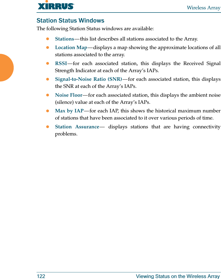 Wireless Array122 Viewing Status on the Wireless ArrayStation Status WindowsThe following Station Status windows are available: zStations — this list describes all stations associated to the Array. zLocation Map — displays a map showing the approximate locations of all stations associated to the array. zRSSI — for each associated station, this displays the Received Signal Strength Indicator at each of the Array’s IAPs. zSignal-to-Noise Ratio (SNR) — for each associated station, this displays the SNR at each of the Array’s IAPs. zNoise Floor — for each associated station, this displays the ambient noise (silence) value at each of the Array’s IAPs. zMax by IAP — for each IAP, this shows the historical maximum number of stations that have been associated to it over various periods of time. zStation Assurance — displays stations that are having connectivity problems.