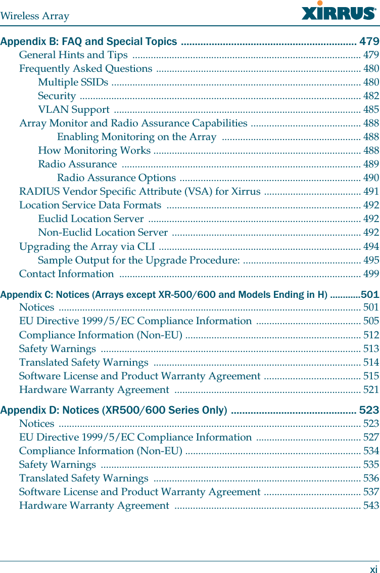 Wireless ArrayxiAppendix B: FAQ and Special Topics ............................................................... 479General Hints and Tips ....................................................................................... 479Frequently Asked Questions .............................................................................. 480Multiple SSIDs ............................................................................................... 480Security ........................................................................................................... 482VLAN Support .............................................................................................. 485Array Monitor and Radio Assurance Capabilities .......................................... 488Enabling Monitoring on the Array ..................................................... 488How Monitoring Works ............................................................................... 488Radio Assurance ........................................................................................... 489Radio Assurance Options ..................................................................... 490RADIUS Vendor Specific Attribute (VSA) for Xirrus ..................................... 491Location Service Data Formats .......................................................................... 492Euclid Location Server ................................................................................. 492Non-Euclid Location Server ........................................................................ 492Upgrading the Array via CLI ............................................................................. 494Sample Output for the Upgrade Procedure: ............................................. 495Contact Information ............................................................................................ 499Appendix C: Notices (Arrays except XR-500/600 and Models Ending in H) ............501Notices ................................................................................................................... 501EU Directive 1999/5/EC Compliance Information ........................................ 505Compliance Information (Non-EU) ................................................................... 512Safety Warnings ................................................................................................... 513Translated Safety Warnings ............................................................................... 514Software License and Product Warranty Agreement ..................................... 515Hardware Warranty Agreement ....................................................................... 521Appendix D: Notices (XR500/600 Series Only) ............................................. 523Notices ................................................................................................................... 523EU Directive 1999/5/EC Compliance Information ........................................ 527Compliance Information (Non-EU) ................................................................... 534Safety Warnings ................................................................................................... 535Translated Safety Warnings ............................................................................... 536Software License and Product Warranty Agreement ..................................... 537Hardware Warranty Agreement ....................................................................... 543
