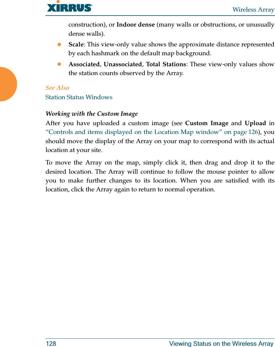Wireless Array128 Viewing Status on the Wireless Arrayconstruction), or Indoor dense (many walls or obstructions, or unusually dense walls). zScale: This view-only value shows the approximate distance represented by each hashmark on the default map background. zAssociated, Unassociated, Total Stations: These view-only values show the station counts observed by the Array. See AlsoStation Status WindowsWorking with the Custom ImageAfter you have uploaded a custom image (see Custom Image and Upload in “Controls and items displayed on the Location Map window” on page 126), you should move the display of the Array on your map to correspond with its actual location at your site. To move the Array on the map, simply click it, then drag and drop it to the desired location. The Array will continue to follow the mouse pointer to allow you to make further changes to its location. When you are satisfied with its location, click the Array again to return to normal operation.