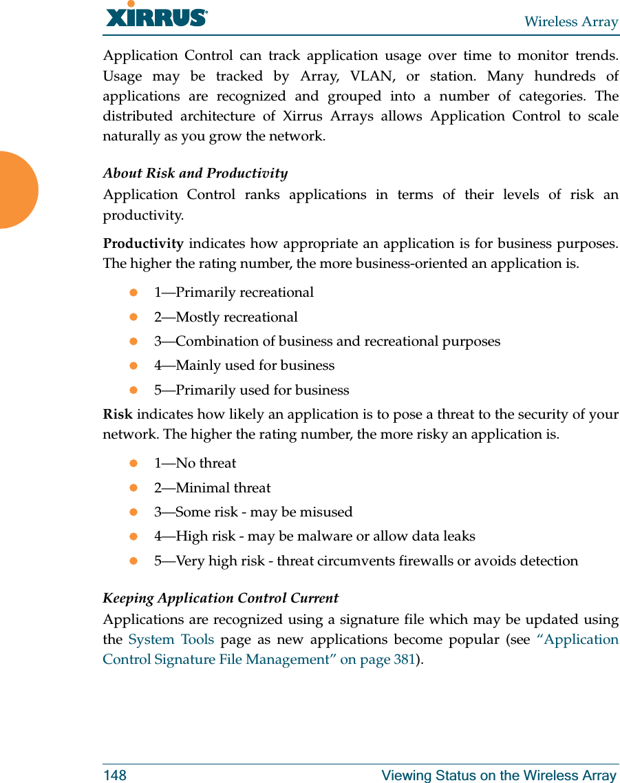Wireless Array148 Viewing Status on the Wireless ArrayApplication Control can track application usage over time to monitor trends. Usage may be tracked by Array, VLAN, or station. Many hundreds of applications are recognized and grouped into a number of categories. The distributed architecture of Xirrus Arrays allows Application Control to scale naturally as you grow the network. About Risk and ProductivityApplication Control ranks applications in terms of their levels of risk an productivity.Productivity indicates how appropriate an application is for business purposes. The higher the rating number, the more business-oriented an application is.z1—Primarily recreationalz2—Mostly recreationalz3—Combination of business and recreational purposesz4—Mainly used for businessz5—Primarily used for businessRisk indicates how likely an application is to pose a threat to the security of your network. The higher the rating number, the more risky an application is.z1—No threatz2—Minimal threatz3—Some risk - may be misusedz4—High risk - may be malware or allow data leaksz5—Very high risk - threat circumvents firewalls or avoids detectionKeeping Application Control CurrentApplications are recognized using a signature file which may be updated using the System Tools page as new applications become popular (see “Application Control Signature File Management” on page 381).