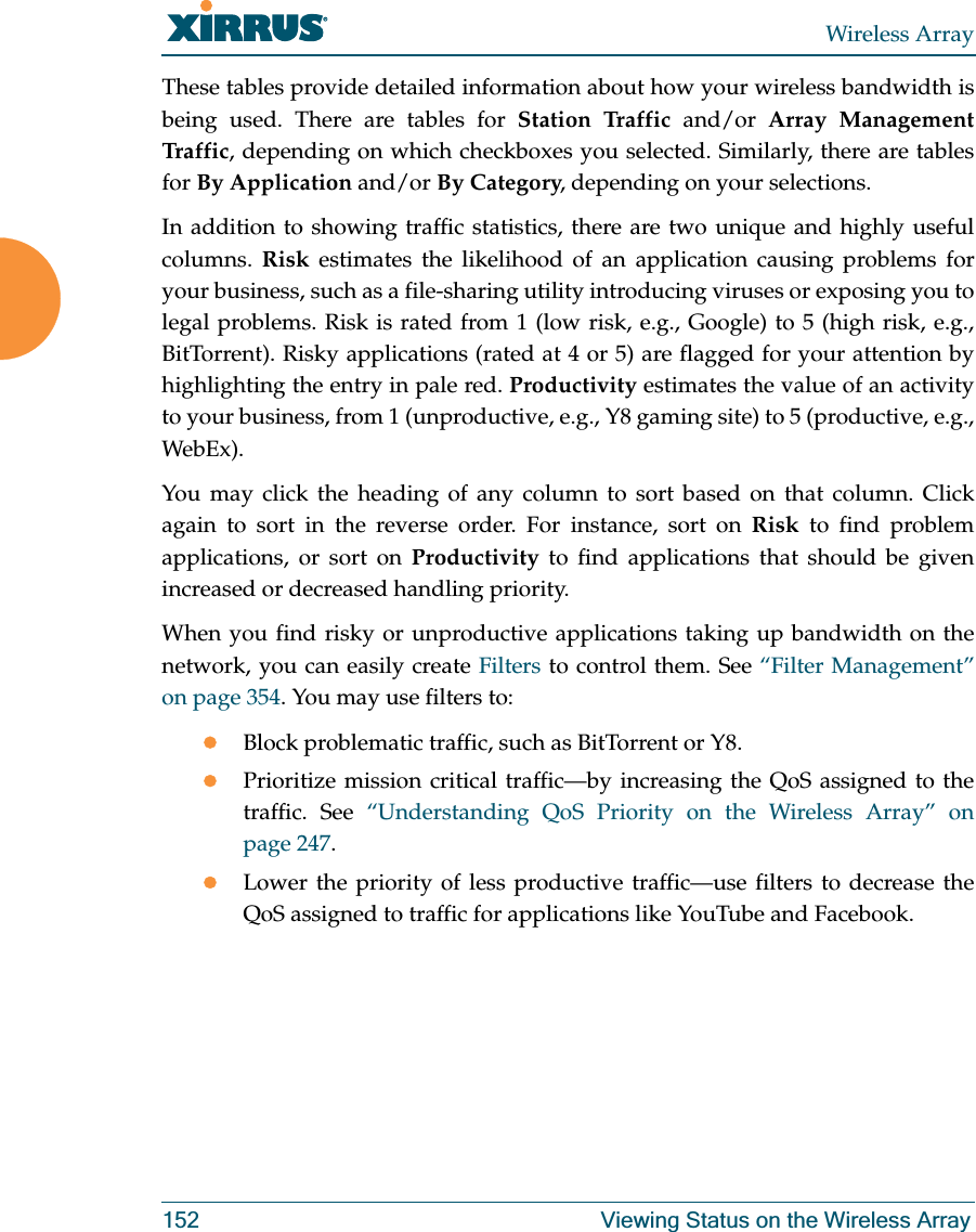 Wireless Array152 Viewing Status on the Wireless ArrayThese tables provide detailed information about how your wireless bandwidth is being used. There are tables for Station Traffic and/or Array Management Traff i c , depending on which checkboxes you selected. Similarly, there are tables for By Application and/or By Category, depending on your selections. In addition to showing traffic statistics, there are two unique and highly useful columns. Risk estimates the likelihood of an application causing problems for your business, such as a file-sharing utility introducing viruses or exposing you to legal problems. Risk is rated from 1 (low risk, e.g., Google) to 5 (high risk, e.g., BitTorrent). Risky applications (rated at 4 or 5) are flagged for your attention by highlighting the entry in pale red. Productivity estimates the value of an activity to your business, from 1 (unproductive, e.g., Y8 gaming site) to 5 (productive, e.g., WebEx). You may click the heading of any column to sort based on that column. Click again to sort in the reverse order. For instance, sort on Risk to find problem applications, or sort on Productivity to find applications that should be given increased or decreased handling priority. When you find risky or unproductive applications taking up bandwidth on the network, you can easily create Filters to control them. See “Filter Management” on page 354. You may use filters to:zBlock problematic traffic, such as BitTorrent or Y8.zPrioritize mission critical traffic—by increasing the QoS assigned to the traffic. See “Understanding QoS Priority on the Wireless Array” on page 247. zLower the priority of less productive traffic—use filters to decrease the QoS assigned to traffic for applications like YouTube and Facebook.