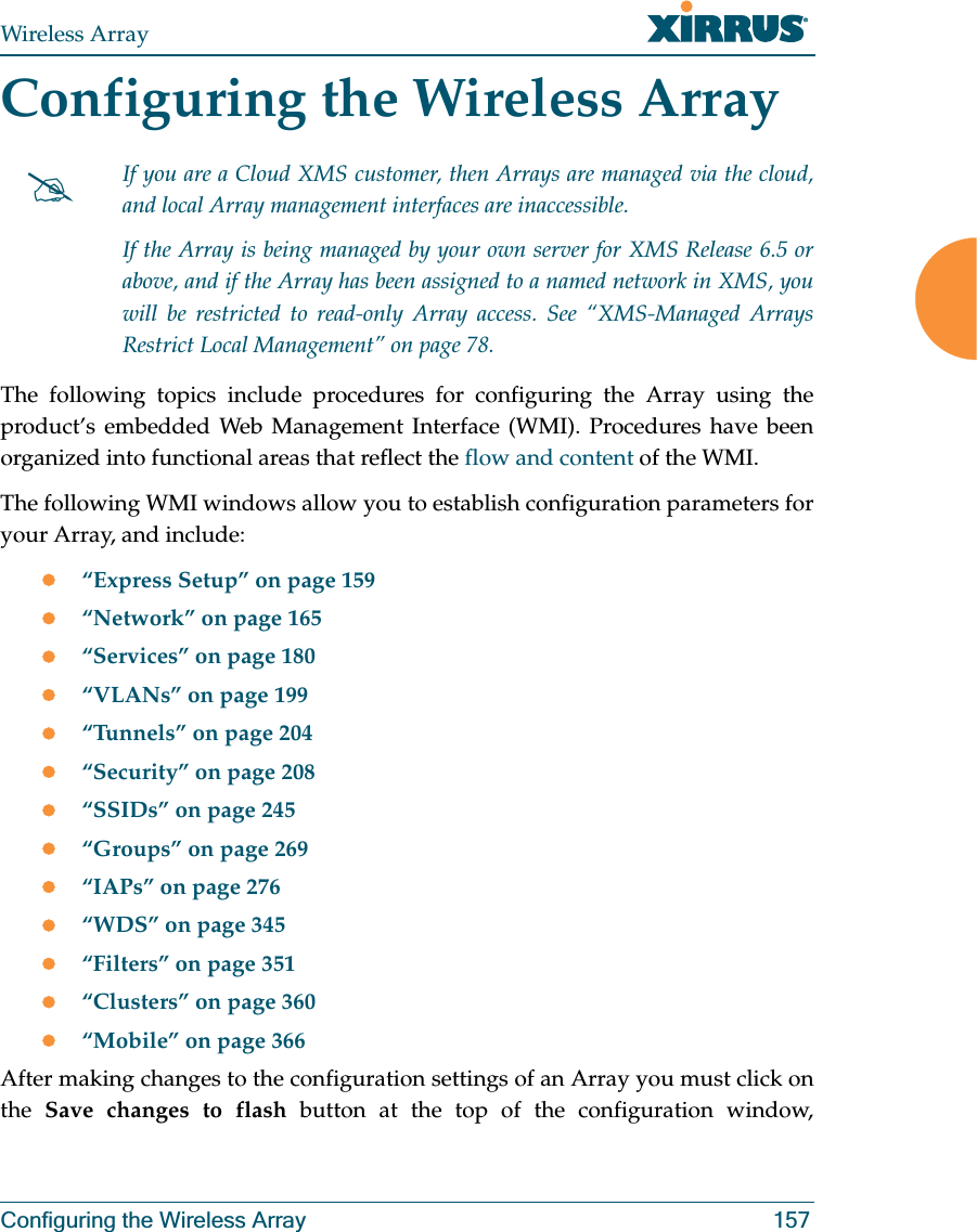 Wireless ArrayConfiguring the Wireless Array 157Configuring the Wireless ArrayThe following topics include procedures for configuring the Array using the product’s embedded Web Management Interface (WMI). Procedures have been organized into functional areas that reflect the flow and content of the WMI. The following WMI windows allow you to establish configuration parameters for your Array, and include: z“Express Setup” on page 159z“Network” on page 165z“Services” on page 180z“VLANs” on page 199z“Tunnels” on page 204z“Security” on page 208z“SSIDs” on page 245z“Groups” on page 269z“IAPs” on page 276z“WDS” on page 345z“Filters” on page 351z“Clusters” on page 360z“Mobile” on page 366After making changes to the configuration settings of an Array you must click on the Save changes to flash button at the top of the configuration window, #If you are a Cloud XMS customer, then Arrays are managed via the cloud, and local Array management interfaces are inaccessible. If the Array is being managed by your own server for XMS Release 6.5 or above, and if the Array has been assigned to a named network in XMS, you will be restricted to read-only Array access. See “XMS-Managed Arrays Restrict Local Management” on page 78.