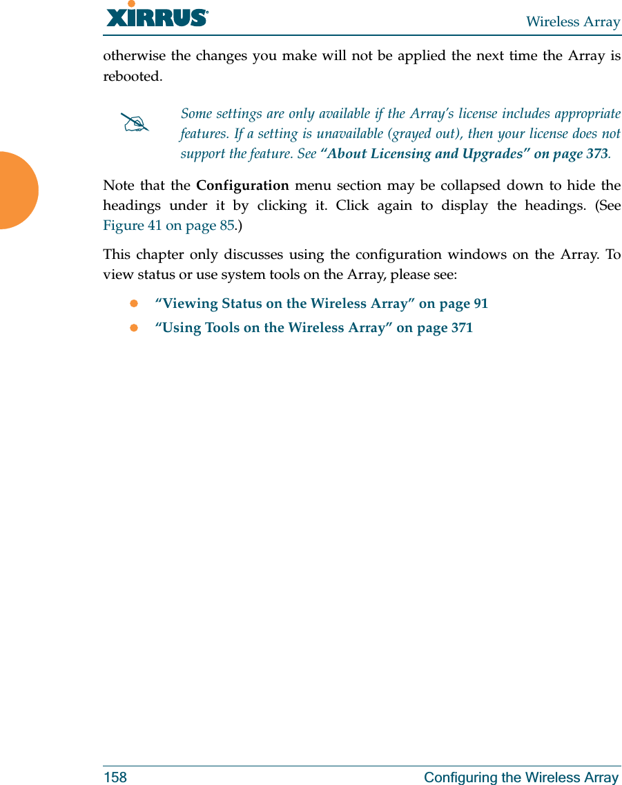 Wireless Array158 Configuring the Wireless Arrayotherwise the changes you make will not be applied the next time the Array is rebooted. Note that the Configuration menu section may be collapsed down to hide the headings under it by clicking it. Click again to display the headings. (See Figure 41 on page 85.) This chapter only discusses using the configuration windows on the Array. To view status or use system tools on the Array, please see:z“Viewing Status on the Wireless Array” on page 91z“Using Tools on the Wireless Array” on page 371#Some settings are only available if the Array’s license includes appropriate features. If a setting is unavailable (grayed out), then your license does not support the feature. See “About Licensing and Upgrades” on page 373.