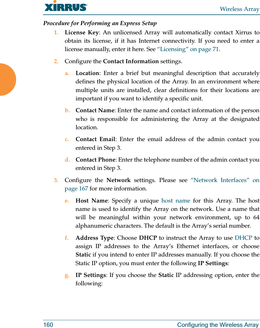 Wireless Array160 Configuring the Wireless ArrayProcedure for Performing an Express Setup1. License Key: An unlicensed Array will automatically contact Xirrus to obtain its license, if it has Internet connectivity. If you need to enter a license manually, enter it here. See “Licensing” on page 71.2. Configure the Contact Information settings. a. Location: Enter a brief but meaningful description that accurately defines the physical location of the Array. In an environment where multiple units are installed, clear definitions for their locations are important if you want to identify a specific unit.b. Contact Name: Enter the name and contact information of the person who is responsible for administering the Array at the designated location.c. Contact Email: Enter the email address of the admin contact you entered in Step 3.d. Contact Phone: Enter the telephone number of the admin contact you entered in Step 3.3. Configure the Network settings. Please see “Network Interfaces” on page 167 for more information. e. Host Name: Specify a unique host name for this Array. The host name is used to identify the Array on the network. Use a name that will be meaningful within your network environment, up to 64 alphanumeric characters. The default is the Array’s serial number.f. Address Type: Choose DHCP to instruct the Array to use DHCP to assign IP addresses to the Array’s Ethernet interfaces, or choose Static if you intend to enter IP addresses manually. If you choose the Static IP option, you must enter the following IP Settings:g. IP Settings: If you choose the Static IP addressing option, enter the following: