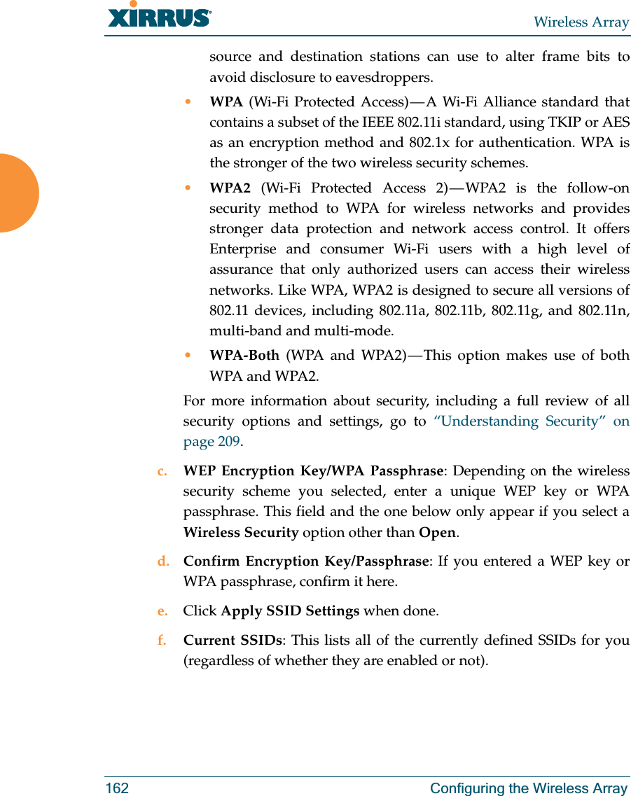Wireless Array162 Configuring the Wireless Arraysource and destination stations can use to alter frame bits to avoid disclosure to eavesdroppers.•WPA (Wi-Fi Protected Access) — A Wi-Fi Alliance standard that contains a subset of the IEEE 802.11i standard, using TKIP or AES as an encryption method and 802.1x for authentication. WPA is the stronger of the two wireless security schemes.•WPA2 (Wi-Fi Protected Access 2) — WPA2 is the follow-on security method to WPA for wireless networks and provides stronger data protection and network access control. It offers Enterprise and consumer Wi-Fi users with a high level of assurance that only authorized users can access their wireless networks. Like WPA, WPA2 is designed to secure all versions of 802.11 devices, including 802.11a, 802.11b, 802.11g, and 802.11n, multi-band and multi-mode.•WPA-Both (WPA and WPA2) — This option makes use of both WPA and WPA2.For more information about security, including a full review of all security options and settings, go to “Understanding Security” on page 209. c. WEP Encryption Key/WPA Passphrase: Depending on the wireless security scheme you selected, enter a unique WEP key or WPA passphrase. This field and the one below only appear if you select a Wireless Security option other than Open.d. Confirm Encryption Key/Passphrase: If you entered a WEP key or WPA passphrase, confirm it here.e. Click Apply SSID Settings when done.f. Current SSIDs: This lists all of the currently defined SSIDs for you (regardless of whether they are enabled or not).