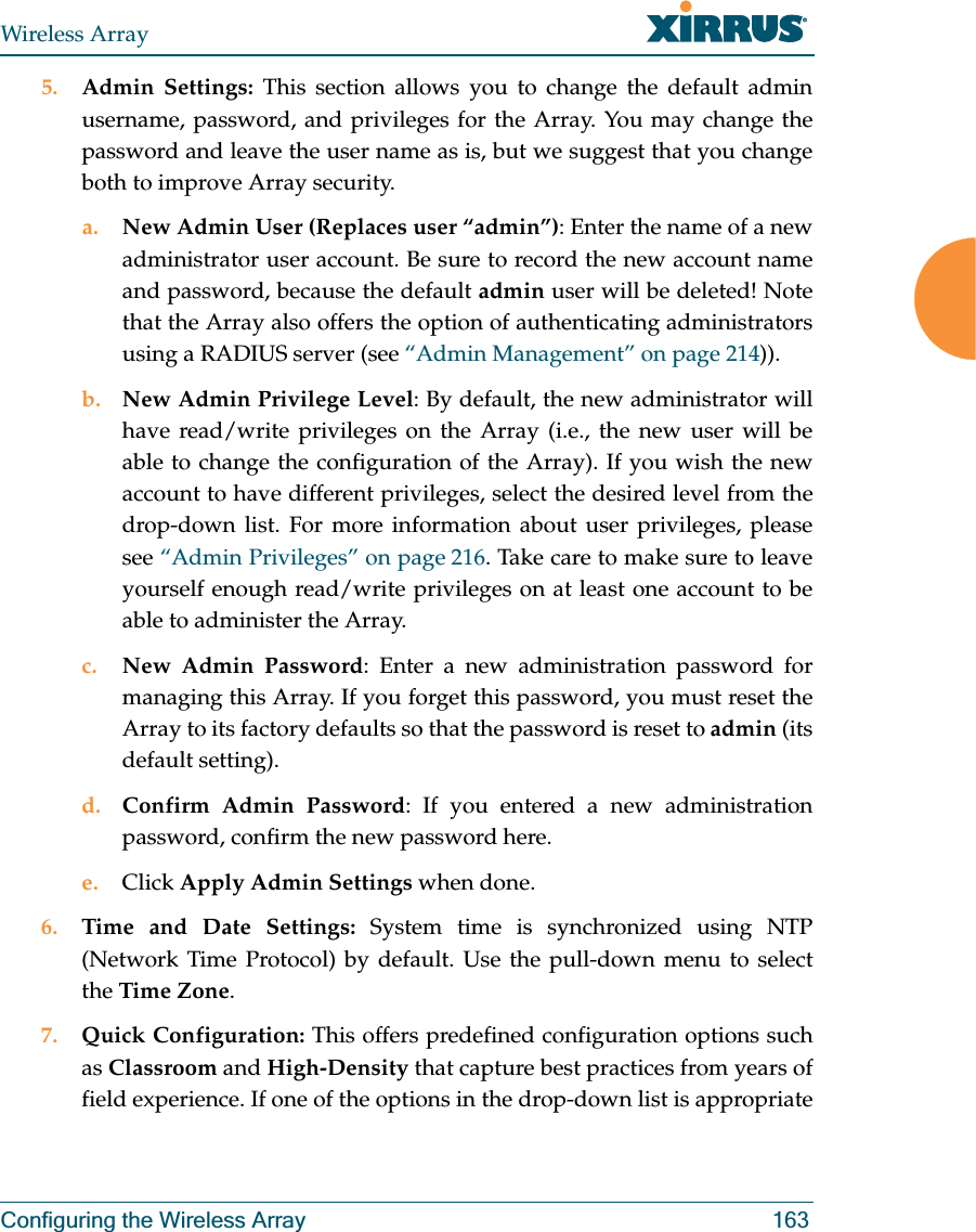 Wireless ArrayConfiguring the Wireless Array 1635. Admin Settings: This section allows you to change the default admin username, password, and privileges for the Array. You may change the password and leave the user name as is, but we suggest that you change both to improve Array security. a. New Admin User (Replaces user “admin”): Enter the name of a new administrator user account. Be sure to record the new account name and password, because the default admin user will be deleted! Note that the Array also offers the option of authenticating administrators using a RADIUS server (see “Admin Management” on page 214)).b. New Admin Privilege Level: By default, the new administrator will have read/write privileges on the Array (i.e., the new user will be able to change the configuration of the Array). If you wish the new account to have different privileges, select the desired level from the drop-down list. For more information about user privileges, please see “Admin Privileges” on page 216. Take care to make sure to leave yourself enough read/write privileges on at least one account to be able to administer the Array. c. New Admin Password: Enter a new administration password for managing this Array. If you forget this password, you must reset the Array to its factory defaults so that the password is reset to admin (its default setting). d. Confirm Admin Password: If you entered a new administration password, confirm the new password here.e. Click Apply Admin Settings when done.6. Time and Date Settings: System time is synchronized using NTP (Network Time Protocol) by default. Use the pull-down menu to select the Time Zone.7. Quick Configuration: This offers predefined configuration options such as Classroom and High-Density that capture best practices from years of field experience. If one of the options in the drop-down list is appropriate