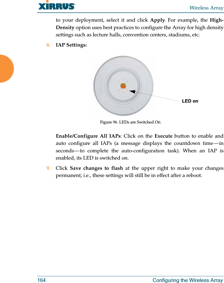 Wireless Array164 Configuring the Wireless Arrayto your deployment, select it and click Apply. For example, the High-Density option uses best practices to configure the Array for high density settings such as lecture halls, convention centers, stadiums, etc.8. IAP Settings:Figure 96. LEDs are Switched OnEnable/Configure All IAPs: Click on the Execute button to enable and auto configure all IAPs (a message displays the countdown time — in seconds — to complete the auto-configuration task). When an IAP is enabled, its LED is switched on.9. Click Save changes to flash at the upper right to make your changes permanent, i.e., these settings will still be in effect after a reboot.LED on