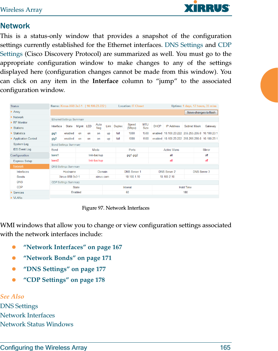 Wireless ArrayConfiguring the Wireless Array 165NetworkThis is a status-only window that provides a snapshot of the configuration settings currently established for the Ethernet interfaces. DNS Settings and CDP Settings (Cisco Discovery Protocol) are summarized as well. You must go to the appropriate configuration window to make changes to any of the settings displayed here (configuration changes cannot be made from this window). You can click on any item in the Interface column to “jump” to the associated configuration window.Figure 97. Network InterfacesWMI windows that allow you to change or view configuration settings associated with the network interfaces include:z“Network Interfaces” on page 167z“Network Bonds” on page 171z“DNS Settings” on page 177z“CDP Settings” on page 178See AlsoDNS SettingsNetwork InterfacesNetwork Status Windows