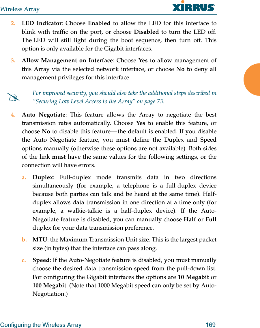 Wireless ArrayConfiguring the Wireless Array 1692. LED Indicator: Choose Enabled to allow the LED for this interface to blink with traffic on the port, or choose Disabled to turn the LED off. The LED will still light during the boot sequence, then turn off. This option is only available for the Gigabit interfaces. 3. Allow Management on Interface: Choose Yes to allow management of this Array via the selected network interface, or choose No to deny all management privileges for this interface. 4. Auto Negotiate: This feature allows the Array to negotiate the best transmission rates automatically. Choose Yes to enable this feature, or choose No to disable this feature — the default is enabled. If you disable the Auto Negotiate feature, you must define the Duplex and Speed options manually (otherwise these options are not available). Both sides of the link must have the same values for the following settings, or the connection will have errors. a. Duplex: Full-duplex mode transmits data in two directions simultaneously (for example, a telephone is a full-duplex device because both parties can talk and be heard at the same time). Half-duplex allows data transmission in one direction at a time only (for example, a walkie-talkie is a half-duplex device). If the Auto-Negotiate feature is disabled, you can manually choose Half or Fullduplex for your data transmission preference.b. MTU: the Maximum Transmission Unit size. This is the largest packet size (in bytes) that the interface can pass along.c. Speed: If the Auto-Negotiate feature is disabled, you must manually choose the desired data transmission speed from the pull-down list. For configuring the Gigabit interfaces the options are 10 Megabit or 100 Megabit. (Note that 1000 Megabit speed can only be set by Auto-Negotiation.) #For improved security, you should also take the additional steps described in “Securing Low Level Access to the Array” on page 73.