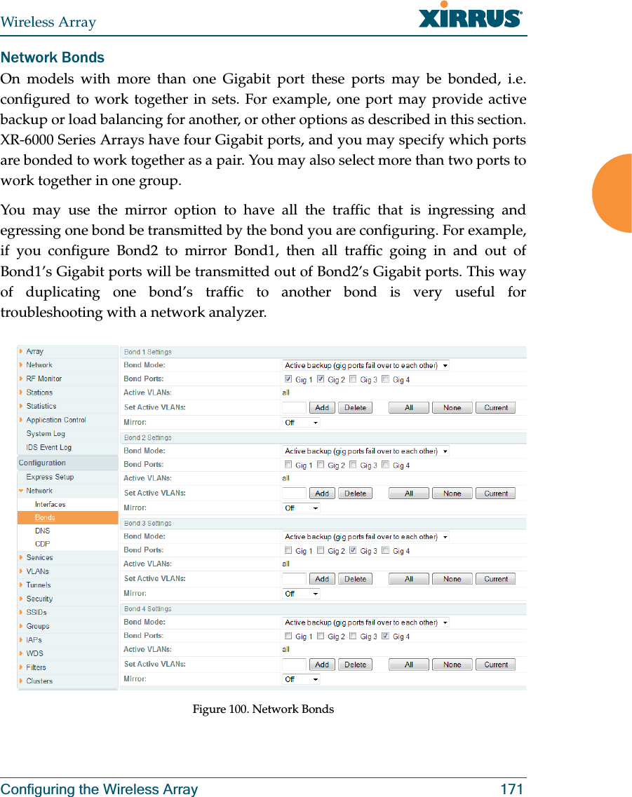 Wireless ArrayConfiguring the Wireless Array 171Network BondsOn models with more than one Gigabit port these ports may be bonded, i.e. configured to work together in sets. For example, one port may provide active backup or load balancing for another, or other options as described in this section. XR-6000 Series Arrays have four Gigabit ports, and you may specify which ports are bonded to work together as a pair. You may also select more than two ports to work together in one group.You may use the mirror option to have all the traffic that is ingressing and egressing one bond be transmitted by the bond you are configuring. For example, if you configure Bond2 to mirror Bond1, then all traffic going in and out of Bond1’s Gigabit ports will be transmitted out of Bond2’s Gigabit ports. This way of duplicating one bond’s traffic to another bond is very useful for troubleshooting with a network analyzer. Figure 100. Network Bonds