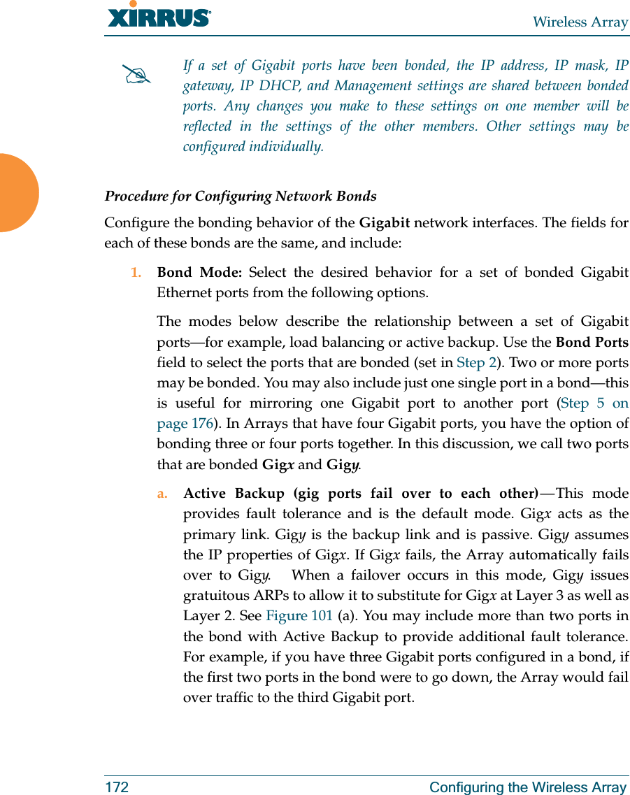 Wireless Array172 Configuring the Wireless ArrayProcedure for Configuring Network BondsConfigure the bonding behavior of the Gigabit network interfaces. The fields for each of these bonds are the same, and include:1. Bond Mode: Select the desired behavior for a set of bonded Gigabit Ethernet ports from the following options. The modes below describe the relationship between a set of Gigabit ports—for example, load balancing or active backup. Use the Bond Portsfield to select the ports that are bonded (set in Step 2). Two or more ports may be bonded. You may also include just one single port in a bond—this is useful for mirroring one Gigabit port to another port (Step 5 on page 176). In Arrays that have four Gigabit ports, you have the option of bonding three or four ports together. In this discussion, we call two ports that are bonded Gigx and Gigy. a. Active Backup (gig ports fail over to each other) — This mode provides fault tolerance and is the default mode. Gigx acts as the primary link. Gigy is the backup link and is passive. Gigy assumes the IP properties of Gigx. If Gigx fails, the Array automatically fails over to Gigy. When a failover occurs in this mode, Gigy issues gratuitous ARPs to allow it to substitute for Gigx at Layer 3 as well as Layer 2. See Figure 101 (a). You may include more than two ports in the bond with Active Backup to provide additional fault tolerance. For example, if you have three Gigabit ports configured in a bond, if the first two ports in the bond were to go down, the Array would fail over traffic to the third Gigabit port. #If a set of Gigabit ports have been bonded, the IP address, IP mask, IP gateway, IP DHCP, and Management settings are shared between bonded ports. Any changes you make to these settings on one member will be reflected in the settings of the other members. Other settings may be configured individually.
