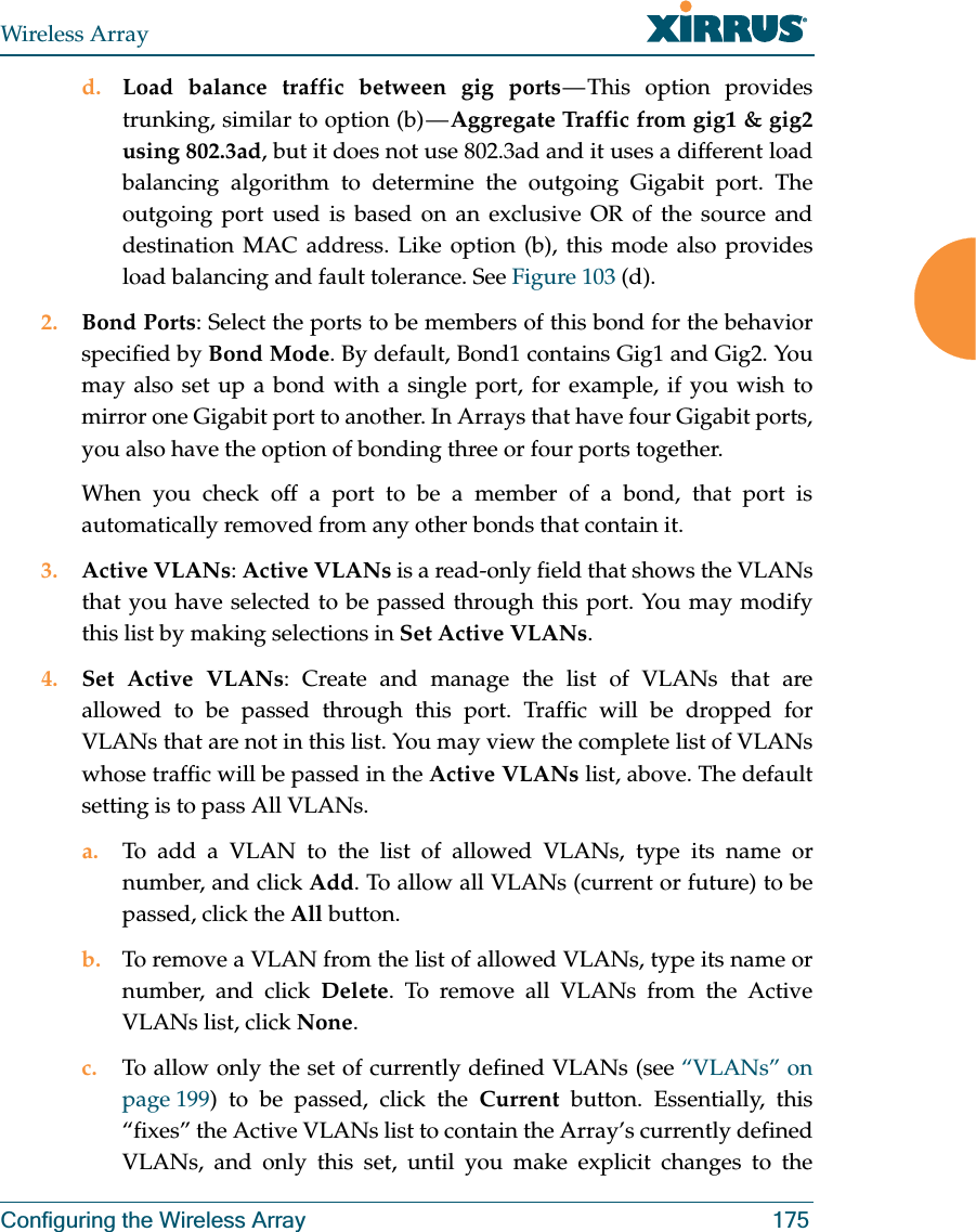 Wireless ArrayConfiguring the Wireless Array 175d. Load balance traffic between gig ports — This option provides trunking, similar to option (b) — Aggregate Traffic from gig1 & gig2 using 802.3ad, but it does not use 802.3ad and it uses a different load balancing algorithm to determine the outgoing Gigabit port. The outgoing port used is based on an exclusive OR of the source and destination MAC address. Like option (b), this mode also provides load balancing and fault tolerance. See Figure 103 (d).2. Bond Ports: Select the ports to be members of this bond for the behavior specified by Bond Mode. By default, Bond1 contains Gig1 and Gig2. You may also set up a bond with a single port, for example, if you wish to mirror one Gigabit port to another. In Arrays that have four Gigabit ports, you also have the option of bonding three or four ports together. When you check off a port to be a member of a bond, that port is automatically removed from any other bonds that contain it.3. Active VLANs: Active VLANs is a read-only field that shows the VLANs that you have selected to be passed through this port. You may modify this list by making selections in Set Active VLANs. 4. Set Active VLANs: Create and manage the list of VLANs that are allowed to be passed through this port. Traffic will be dropped for VLANs that are not in this list. You may view the complete list of VLANs whose traffic will be passed in the Active VLANs list, above. The default setting is to pass All VLANs. a. To add a VLAN to the list of allowed VLANs, type its name or number, and click Add. To allow all VLANs (current or future) to be passed, click the All button. b. To remove a VLAN from the list of allowed VLANs, type its name or number, and click Delete. To remove all VLANs from the Active VLANs list, click None. c. To allow only the set of currently defined VLANs (see “VLANs” on page 199) to be passed, click the Current button. Essentially, this “fixes” the Active VLANs list to contain the Array’s currently defined VLANs, and only this set, until you make explicit changes to the