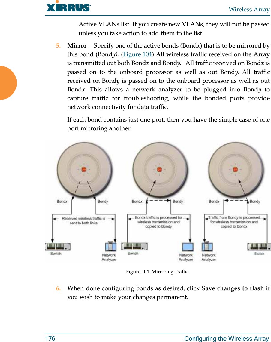 Wireless Array176 Configuring the Wireless ArrayActive VLANs list. If you create new VLANs, they will not be passed unless you take action to add them to the list. 5. Mirror — Specify one of the active bonds (Bondx) that is to be mirrored by this bond (Bondy). (Figure 104) All wireless traffic received on the Array is transmitted out both Bondx and Bondy. All traffic received on Bondx is passed on to the onboard processor as well as out Bondy. All traffic received on Bondy is passed on to the onboard processor as well as out Bondx. This allows a network analyzer to be plugged into Bondy to capture traffic for troubleshooting, while the bonded ports provide network connectivity for data traffic. If each bond contains just one port, then you have the simple case of one port mirroring another. Figure 104. Mirroring Traffic6. When done configuring bonds as desired, click Save changes to flash if you wish to make your changes permanent.