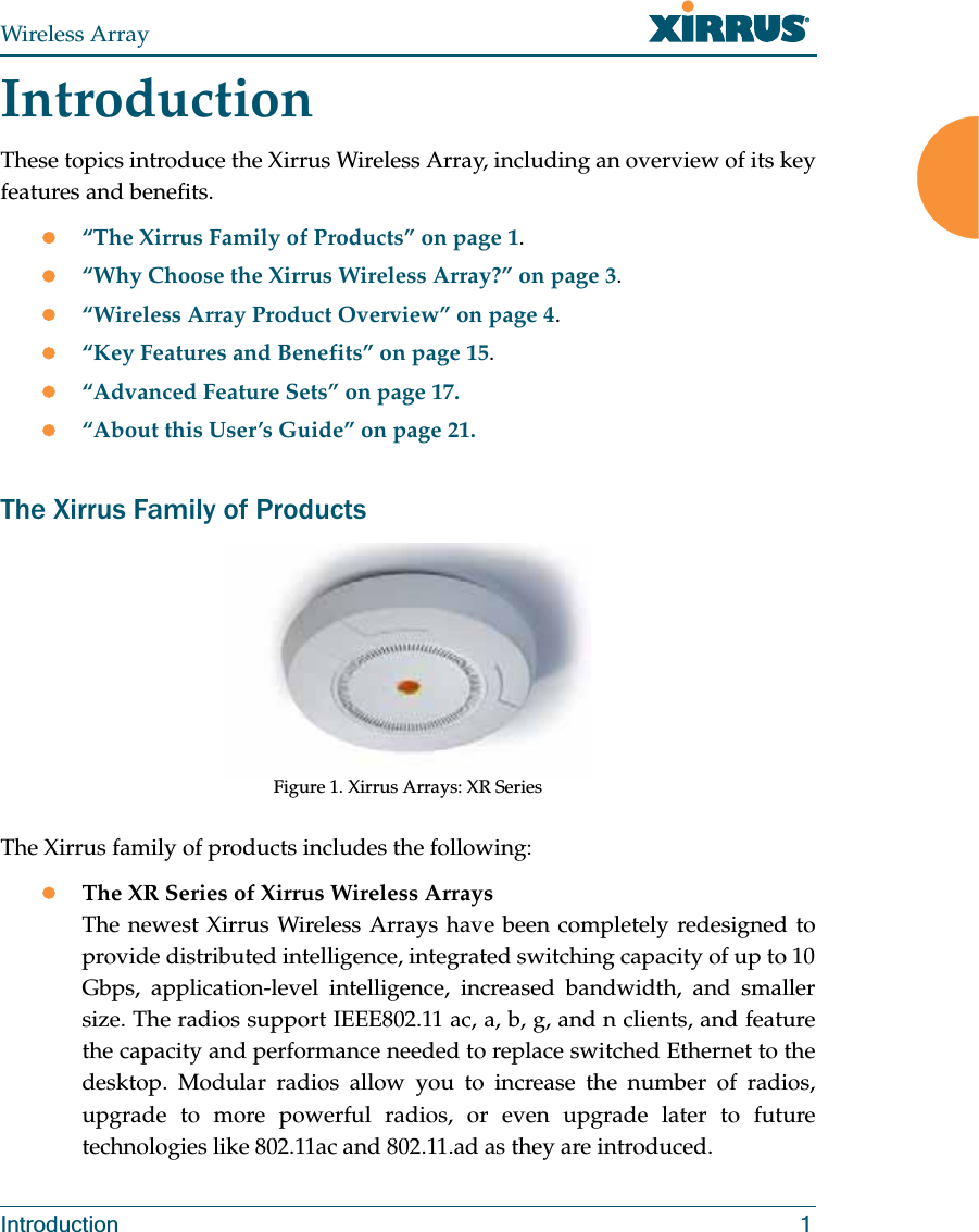 Wireless ArrayIntroduction 1IntroductionThese topics introduce the Xirrus Wireless Array, including an overview of its key features and benefits. z“The Xirrus Family of Products” on page 1.z“Why Choose the Xirrus Wireless Array?” on page 3.z“Wireless Array Product Overview” on page 4.z“Key Features and Benefits” on page 15.z“Advanced Feature Sets” on page 17.z“About this User’s Guide” on page 21.The Xirrus Family of ProductsFigure 1. Xirrus Arrays: XR Series The Xirrus family of products includes the following:zThe XR Series of Xirrus Wireless Arrays The newest Xirrus Wireless Arrays have been completely redesigned to provide distributed intelligence, integrated switching capacity of up to 10 Gbps, application-level intelligence, increased bandwidth, and smaller size. The radios support IEEE802.11 ac, a, b, g, and n clients, and feature the capacity and performance needed to replace switched Ethernet to the desktop. Modular radios allow you to increase the number of radios, upgrade to more powerful radios, or even upgrade later to future technologies like 802.11ac and 802.11.ad as they are introduced.