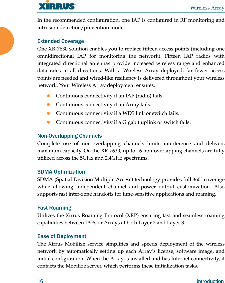 Wireless Array16 IntroductionIn the recommended configuration, one IAP is configured in RF monitoring and intrusion detection/prevention mode.Extended CoverageOne XR-7630 solution enables you to replace fifteen access points (including one omnidirectional IAP for monitoring the network). Fifteen IAP radios with integrated directional antennas provide increased wireless range and enhanced data rates in all directions. With a Wireless Array deployed, far fewer access points are needed and wired-like resiliency is delivered throughout your wireless network. Your Wireless Array deployment ensures:zContinuous connectivity if an IAP (radio) fails.zContinuous connectivity if an Array fails.zContinuous connectivity if a WDS link or switch fails.zContinuous connectivity if a Gigabit uplink or switch fails.Non-Overlapping ChannelsComplete use of non-overlapping channels limits interference and delivers maximum capacity. On the XR-7630, up to 16 non-overlapping channels are fully utilized across the 5GHz and 2.4GHz spectrums.SDMA OptimizationSDMA (Spatial Division Multiple Access) technology provides full 360° coverage while allowing independent channel and power output customization. Also supports fast inter-zone handoffs for time-sensitive applications and roaming.Fast RoamingUtilizes the Xirrus Roaming Protocol (XRP) ensuring fast and seamless roaming capabilities between IAPs or Arrays at both Layer 2 and Layer 3.Ease of DeploymentThe Xirrus Mobilize service simplifies and speeds deployment of the wireless network by automatically setting up each Array’s license, software image, and initial configuration. When the Array is installed and has Internet connectivity, it contacts the Mobilize server, which performs these initialization tasks.