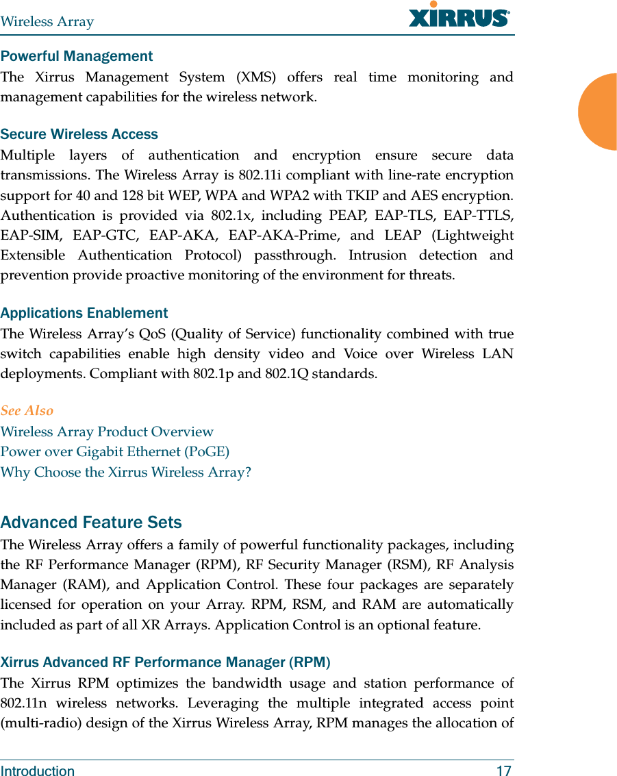 Wireless ArrayIntroduction 17Powerful ManagementThe Xirrus Management System (XMS) offers real time monitoring and management capabilities for the wireless network. Secure Wireless AccessMultiple layers of authentication and encryption ensure secure data transmissions. The Wireless Array is 802.11i compliant with line-rate encryption support for 40 and 128 bit WEP, WPA and WPA2 with TKIP and AES encryption. Authentication is provided via 802.1x, including PEAP, EAP-TLS, EAP-TTLS, EAP-SIM, EAP-GTC, EAP-AKA, EAP-AKA-Prime, and LEAP (Lightweight Extensible Authentication Protocol) passthrough. Intrusion detection and prevention provide proactive monitoring of the environment for threats. Applications EnablementThe Wireless Array’s QoS (Quality of Service) functionality combined with true switch capabilities enable high density video and Voice over Wireless LAN deployments. Compliant with 802.1p and 802.1Q standards. See AlsoWireless Array Product OverviewPower over Gigabit Ethernet (PoGE)Why Choose the Xirrus Wireless Array?Advanced Feature Sets The Wireless Array offers a family of powerful functionality packages, including the RF Performance Manager (RPM), RF Security Manager (RSM), RF Analysis Manager (RAM), and Application Control. These four packages are separately licensed for operation on your Array. RPM, RSM, and RAM are automatically included as part of all XR Arrays. Application Control is an optional feature.Xirrus Advanced RF Performance Manager (RPM)The Xirrus RPM optimizes the bandwidth usage and station performance of 802.11n wireless networks. Leveraging the multiple integrated access point (multi-radio) design of the Xirrus Wireless Array, RPM manages the allocation of