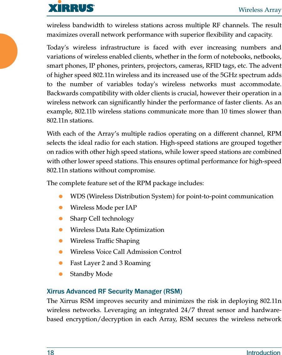 Wireless Array18 Introductionwireless bandwidth to wireless stations across multiple RF channels. The result maximizes overall network performance with superior flexibility and capacity. Today's wireless infrastructure is faced with ever increasing numbers and variations of wireless enabled clients, whether in the form of notebooks, netbooks, smart phones, IP phones, printers, projectors, cameras, RFID tags, etc. The advent of higher speed 802.11n wireless and its increased use of the 5GHz spectrum adds to the number of variables today's wireless networks must accommodate. Backwards compatibility with older clients is crucial, however their operation in a wireless network can significantly hinder the performance of faster clients. As an example, 802.11b wireless stations communicate more than 10 times slower than 802.11n stations. With each of the Array’s multiple radios operating on a different channel, RPM selects the ideal radio for each station. High-speed stations are grouped together on radios with other high speed stations, while lower speed stations are combined with other lower speed stations. This ensures optimal performance for high-speed 802.11n stations without compromise. The complete feature set of the RPM package includes: zWDS (Wireless Distribution System) for point-to-point communicationzWireless Mode per IAPzSharp Cell technologyzWireless Data Rate OptimizationzWireless Traffic ShapingzWireless Voice Call Admission ControlzFast Layer 2 and 3 Roaming zStandby Mode Xirrus Advanced RF Security Manager (RSM)The Xirrus RSM improves security and minimizes the risk in deploying 802.11n wireless networks. Leveraging an integrated 24/7 threat sensor and hardware-based encryption/decryption in each Array, RSM secures the wireless network