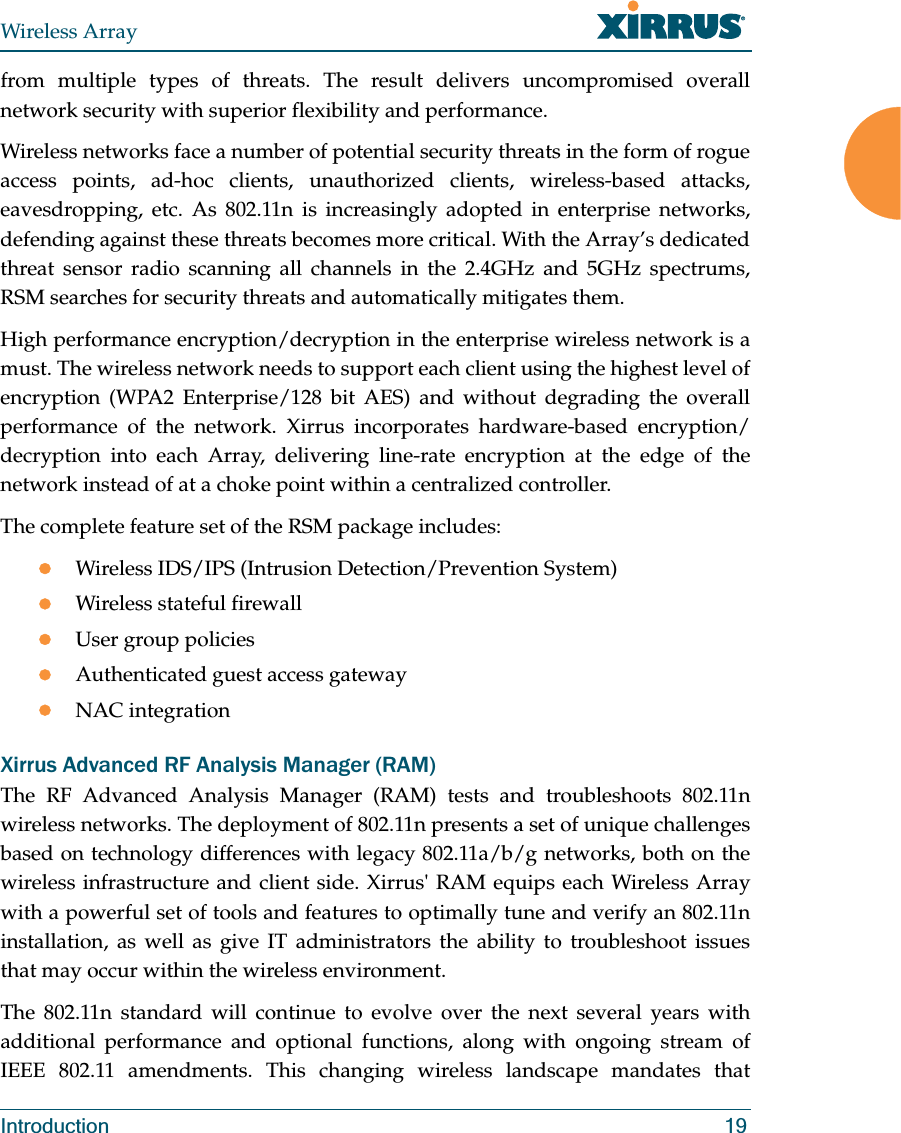 Wireless ArrayIntroduction 19from multiple types of threats. The result delivers uncompromised overall network security with superior flexibility and performance. Wireless networks face a number of potential security threats in the form of rogue access points, ad-hoc clients, unauthorized clients, wireless-based attacks, eavesdropping, etc. As 802.11n is increasingly adopted in enterprise networks, defending against these threats becomes more critical. With the Array’s dedicated threat sensor radio scanning all channels in the 2.4GHz and 5GHz spectrums, RSM searches for security threats and automatically mitigates them. High performance encryption/decryption in the enterprise wireless network is a must. The wireless network needs to support each client using the highest level of encryption (WPA2 Enterprise/128 bit AES) and without degrading the overall performance of the network. Xirrus incorporates hardware-based encryption/decryption into each Array, delivering line-rate encryption at the edge of the network instead of at a choke point within a centralized controller. The complete feature set of the RSM package includes: zWireless IDS/IPS (Intrusion Detection/Prevention System)zWireless stateful firewallzUser group policieszAuthenticated guest access gatewayzNAC integrationXirrus Advanced RF Analysis Manager (RAM)The RF Advanced Analysis Manager (RAM) tests and troubleshoots 802.11n wireless networks. The deployment of 802.11n presents a set of unique challenges based on technology differences with legacy 802.11a/b/g networks, both on the wireless infrastructure and client side. Xirrus' RAM equips each Wireless Array with a powerful set of tools and features to optimally tune and verify an 802.11n installation, as well as give IT administrators the ability to troubleshoot issues that may occur within the wireless environment. The 802.11n standard will continue to evolve over the next several years with additional performance and optional functions, along with ongoing stream of IEEE 802.11 amendments. This changing wireless landscape mandates that