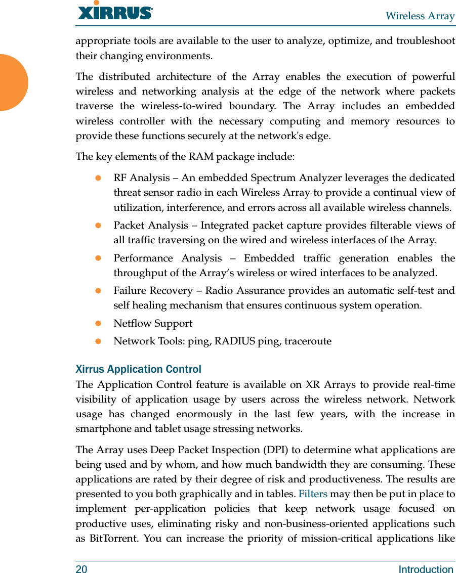 Wireless Array20 Introductionappropriate tools are available to the user to analyze, optimize, and troubleshoot their changing environments. The distributed architecture of the Array enables the execution of powerful wireless and networking analysis at the edge of the network where packets traverse the wireless-to-wired boundary. The Array includes an embedded wireless controller with the necessary computing and memory resources to provide these functions securely at the network's edge. The key elements of the RAM package include: zRF Analysis – An embedded Spectrum Analyzer leverages the dedicated threat sensor radio in each Wireless Array to provide a continual view of utilization, interference, and errors across all available wireless channels.zPacket Analysis – Integrated packet capture provides filterable views of all traffic traversing on the wired and wireless interfaces of the Array.zPerformance Analysis – Embedded traffic generation enables the throughput of the Array’s wireless or wired interfaces to be analyzed.zFailure Recovery – Radio Assurance provides an automatic self-test and self healing mechanism that ensures continuous system operation.zNetflow SupportzNetwork Tools: ping, RADIUS ping, tracerouteXirrus Application ControlThe Application Control feature is available on XR Arrays to provide real-time visibility of application usage by users across the wireless network. Network usage has changed enormously in the last few years, with the increase in smartphone and tablet usage stressing networks. The Array uses Deep Packet Inspection (DPI) to determine what applications are being used and by whom, and how much bandwidth they are consuming. These applications are rated by their degree of risk and productiveness. The results are presented to you both graphically and in tables. Filters may then be put in place to implement per-application policies that keep network usage focused on productive uses, eliminating risky and non-business-oriented applications such as BitTorrent. You can increase the priority of mission-critical applications like
