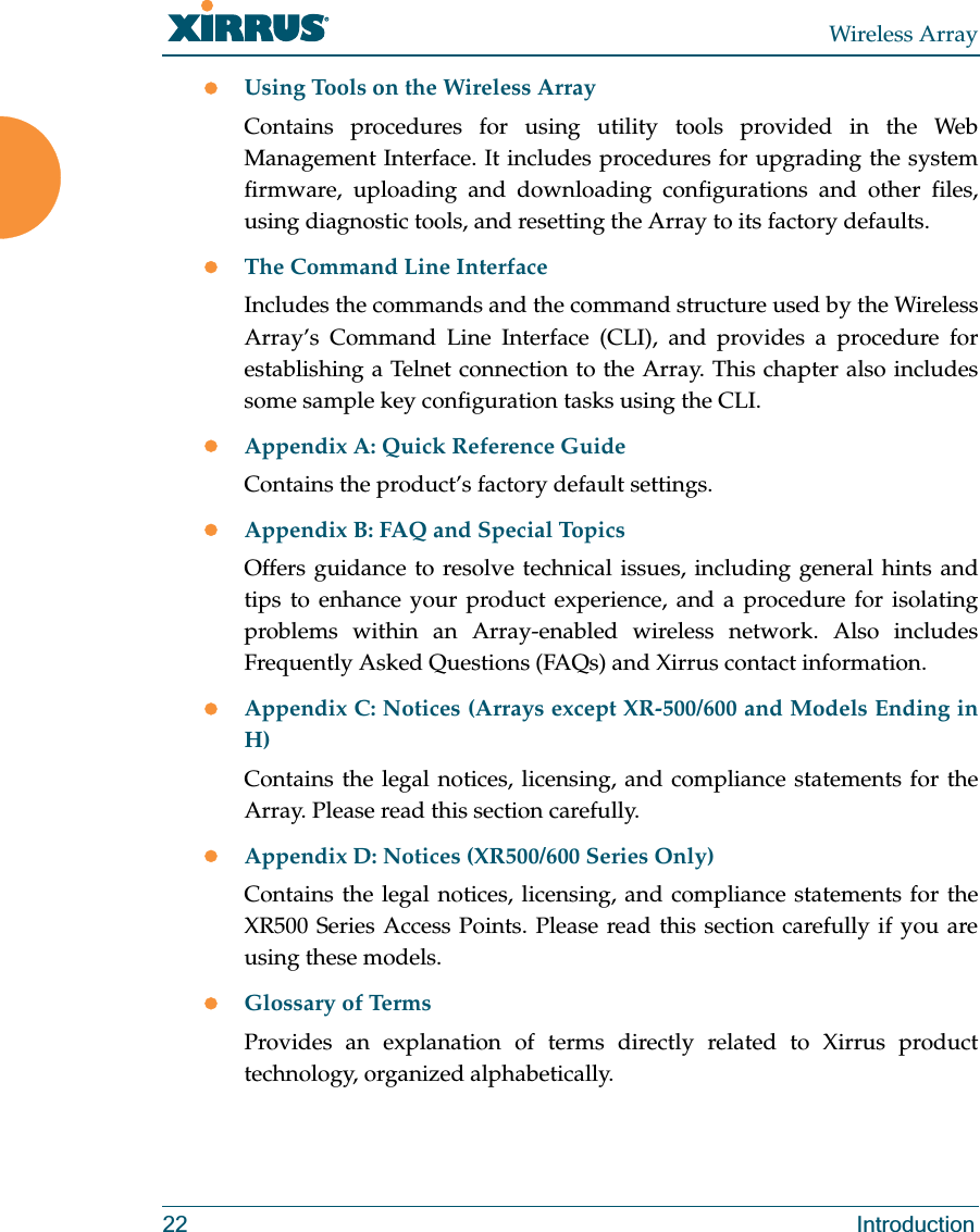 Wireless Array22 IntroductionzUsing Tools on the Wireless ArrayContains procedures for using utility tools provided in the Web Management Interface. It includes procedures for upgrading the system firmware, uploading and downloading configurations and other files, using diagnostic tools, and resetting the Array to its factory defaults.zThe Command Line InterfaceIncludes the commands and the command structure used by the Wireless Array’s Command Line Interface (CLI), and provides a procedure for establishing a Telnet connection to the Array. This chapter also includes some sample key configuration tasks using the CLI.zAppendix A: Quick Reference Guide Contains the product’s factory default settings.zAppendix B: FAQ and Special TopicsOffers guidance to resolve technical issues, including general hints and tips to enhance your product experience, and a procedure for isolating problems within an Array-enabled wireless network. Also includes Frequently Asked Questions (FAQs) and Xirrus contact information.zAppendix C: Notices (Arrays except XR-500/600 and Models Ending in H)Contains the legal notices, licensing, and compliance statements for the Array. Please read this section carefully. zAppendix D: Notices (XR500/600 Series Only)Contains the legal notices, licensing, and compliance statements for the XR500 Series Access Points. Please read this section carefully if you are using these models. zGlossary of TermsProvides an explanation of terms directly related to Xirrus product technology, organized alphabetically.